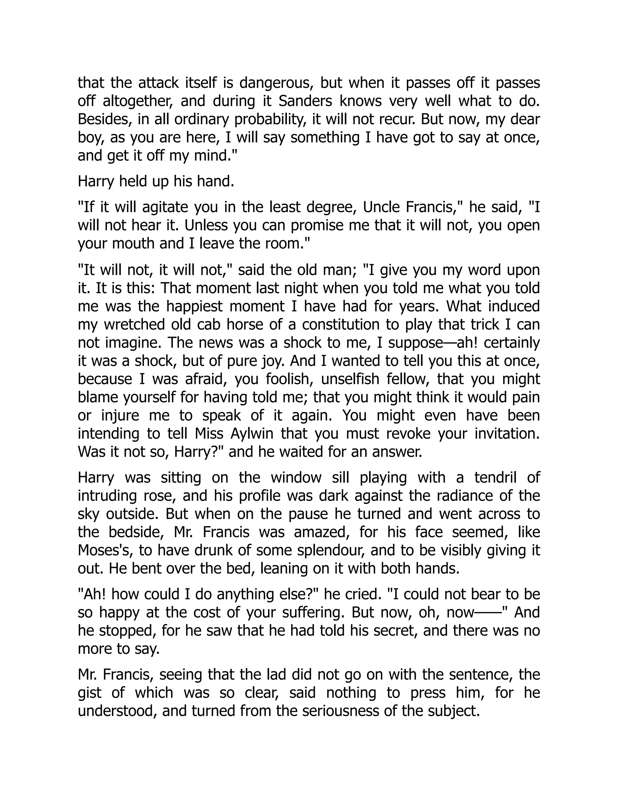 that the attack itself is dangerous, but when it passes off it passes
off altogether, and during it Sanders knows very well what to do.
Besides, in all ordinary probability, it will not recur. But now, my dear
boy, as you are here, I will say something I have got to say at once,
and get it off my mind."
Harry held up his hand.
"If it will agitate you in the least degree, Uncle Francis," he said, "I
will not hear it. Unless you can promise me that it will not, you open
your mouth and I leave the room."
"It will not, it will not," said the old man; "I give you my word upon
it. It is this: That moment last night when you told me what you told
me was the happiest moment I have had for years. What induced
my wretched old cab horse of a constitution to play that trick I can
not imagine. The news was a shock to me, I suppose—ah! certainly
it was a shock, but of pure joy. And I wanted to tell you this at once,
because I was afraid, you foolish, unselfish fellow, that you might
blame yourself for having told me; that you might think it would pain
or injure me to speak of it again. You might even have been
intending to tell Miss Aylwin that you must revoke your invitation.
Was it not so, Harry?" and he waited for an answer.
Harry was sitting on the window sill playing with a tendril of
intruding rose, and his profile was dark against the radiance of the
sky outside. But when on the pause he turned and went across to
the bedside, Mr. Francis was amazed, for his face seemed, like
Moses's, to have drunk of some splendour, and to be visibly giving it
out. He bent over the bed, leaning on it with both hands.
"Ah! how could I do anything else?" he cried. "I could not bear to be
so happy at the cost of your suffering. But now, oh, now——" And
he stopped, for he saw that he had told his secret, and there was no
more to say.
Mr. Francis, seeing that the lad did not go on with the sentence, the
gist of which was so clear, said nothing to press him, for he
understood, and turned from the seriousness of the subject.
 