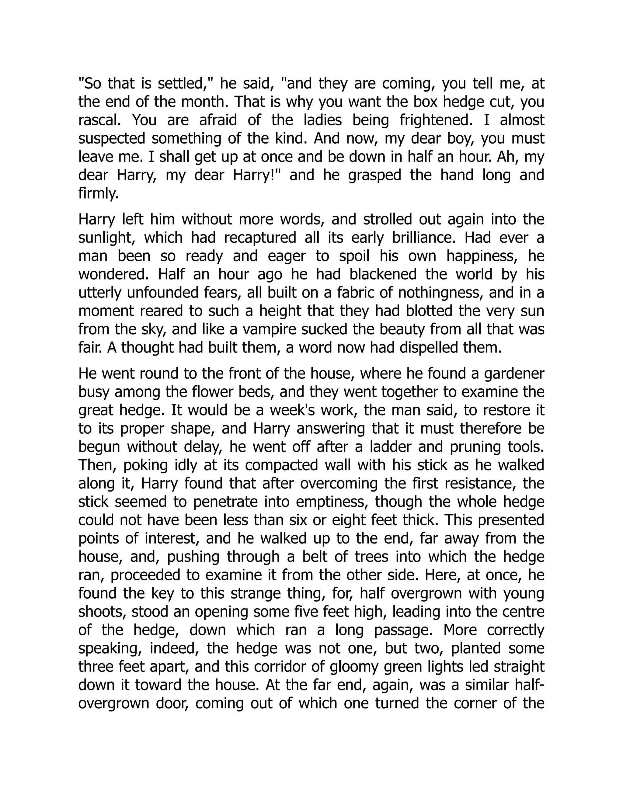 "So that is settled," he said, "and they are coming, you tell me, at
the end of the month. That is why you want the box hedge cut, you
rascal. You are afraid of the ladies being frightened. I almost
suspected something of the kind. And now, my dear boy, you must
leave me. I shall get up at once and be down in half an hour. Ah, my
dear Harry, my dear Harry!" and he grasped the hand long and
firmly.
Harry left him without more words, and strolled out again into the
sunlight, which had recaptured all its early brilliance. Had ever a
man been so ready and eager to spoil his own happiness, he
wondered. Half an hour ago he had blackened the world by his
utterly unfounded fears, all built on a fabric of nothingness, and in a
moment reared to such a height that they had blotted the very sun
from the sky, and like a vampire sucked the beauty from all that was
fair. A thought had built them, a word now had dispelled them.
He went round to the front of the house, where he found a gardener
busy among the flower beds, and they went together to examine the
great hedge. It would be a week's work, the man said, to restore it
to its proper shape, and Harry answering that it must therefore be
begun without delay, he went off after a ladder and pruning tools.
Then, poking idly at its compacted wall with his stick as he walked
along it, Harry found that after overcoming the first resistance, the
stick seemed to penetrate into emptiness, though the whole hedge
could not have been less than six or eight feet thick. This presented
points of interest, and he walked up to the end, far away from the
house, and, pushing through a belt of trees into which the hedge
ran, proceeded to examine it from the other side. Here, at once, he
found the key to this strange thing, for, half overgrown with young
shoots, stood an opening some five feet high, leading into the centre
of the hedge, down which ran a long passage. More correctly
speaking, indeed, the hedge was not one, but two, planted some
three feet apart, and this corridor of gloomy green lights led straight
down it toward the house. At the far end, again, was a similar half-
overgrown door, coming out of which one turned the corner of the
 