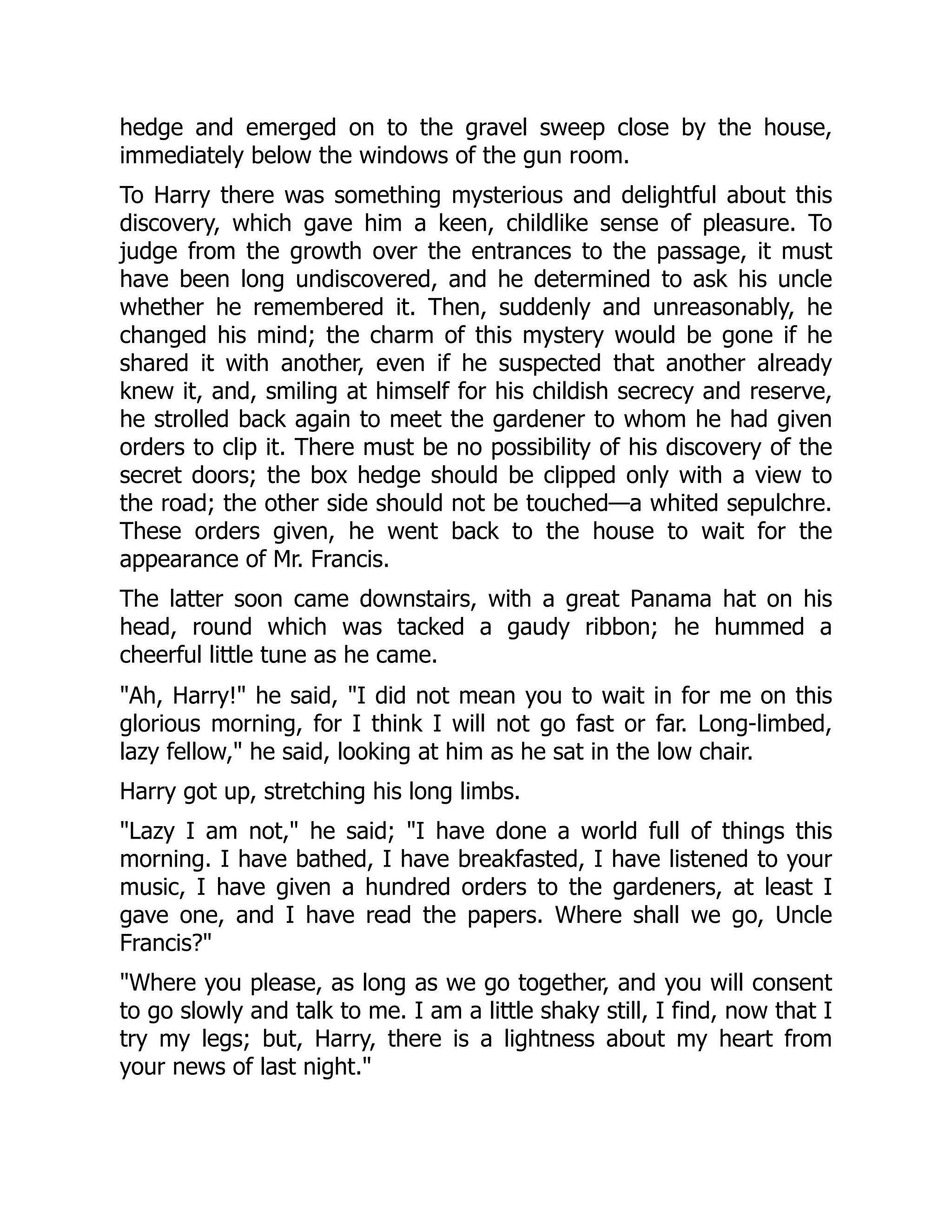 hedge and emerged on to the gravel sweep close by the house,
immediately below the windows of the gun room.
To Harry there was something mysterious and delightful about this
discovery, which gave him a keen, childlike sense of pleasure. To
judge from the growth over the entrances to the passage, it must
have been long undiscovered, and he determined to ask his uncle
whether he remembered it. Then, suddenly and unreasonably, he
changed his mind; the charm of this mystery would be gone if he
shared it with another, even if he suspected that another already
knew it, and, smiling at himself for his childish secrecy and reserve,
he strolled back again to meet the gardener to whom he had given
orders to clip it. There must be no possibility of his discovery of the
secret doors; the box hedge should be clipped only with a view to
the road; the other side should not be touched—a whited sepulchre.
These orders given, he went back to the house to wait for the
appearance of Mr. Francis.
The latter soon came downstairs, with a great Panama hat on his
head, round which was tacked a gaudy ribbon; he hummed a
cheerful little tune as he came.
"Ah, Harry!" he said, "I did not mean you to wait in for me on this
glorious morning, for I think I will not go fast or far. Long-limbed,
lazy fellow," he said, looking at him as he sat in the low chair.
Harry got up, stretching his long limbs.
"Lazy I am not," he said; "I have done a world full of things this
morning. I have bathed, I have breakfasted, I have listened to your
music, I have given a hundred orders to the gardeners, at least I
gave one, and I have read the papers. Where shall we go, Uncle
Francis?"
"Where you please, as long as we go together, and you will consent
to go slowly and talk to me. I am a little shaky still, I find, now that I
try my legs; but, Harry, there is a lightness about my heart from
your news of last night."
 