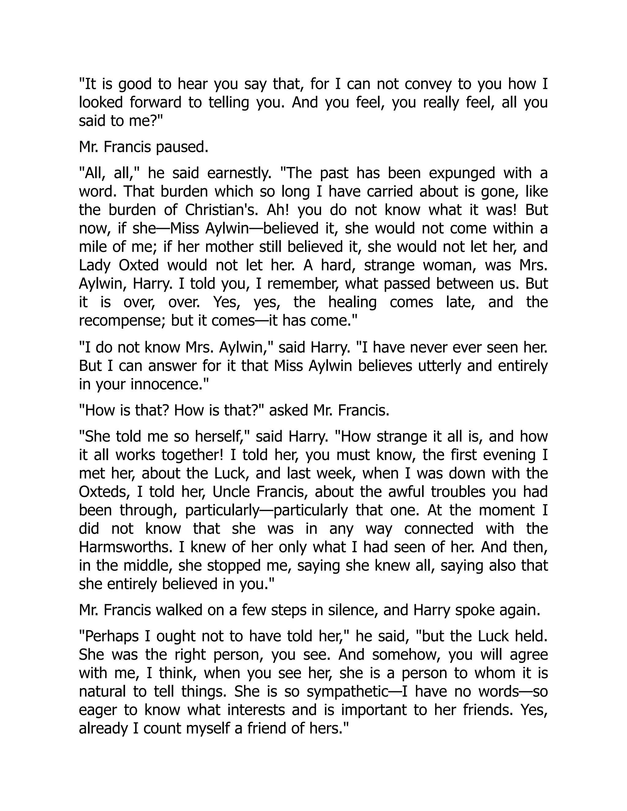 "It is good to hear you say that, for I can not convey to you how I
looked forward to telling you. And you feel, you really feel, all you
said to me?"
Mr. Francis paused.
"All, all," he said earnestly. "The past has been expunged with a
word. That burden which so long I have carried about is gone, like
the burden of Christian's. Ah! you do not know what it was! But
now, if she—Miss Aylwin—believed it, she would not come within a
mile of me; if her mother still believed it, she would not let her, and
Lady Oxted would not let her. A hard, strange woman, was Mrs.
Aylwin, Harry. I told you, I remember, what passed between us. But
it is over, over. Yes, yes, the healing comes late, and the
recompense; but it comes—it has come."
"I do not know Mrs. Aylwin," said Harry. "I have never ever seen her.
But I can answer for it that Miss Aylwin believes utterly and entirely
in your innocence."
"How is that? How is that?" asked Mr. Francis.
"She told me so herself," said Harry. "How strange it all is, and how
it all works together! I told her, you must know, the first evening I
met her, about the Luck, and last week, when I was down with the
Oxteds, I told her, Uncle Francis, about the awful troubles you had
been through, particularly—particularly that one. At the moment I
did not know that she was in any way connected with the
Harmsworths. I knew of her only what I had seen of her. And then,
in the middle, she stopped me, saying she knew all, saying also that
she entirely believed in you."
Mr. Francis walked on a few steps in silence, and Harry spoke again.
"Perhaps I ought not to have told her," he said, "but the Luck held.
She was the right person, you see. And somehow, you will agree
with me, I think, when you see her, she is a person to whom it is
natural to tell things. She is so sympathetic—I have no words—so
eager to know what interests and is important to her friends. Yes,
already I count myself a friend of hers."
 