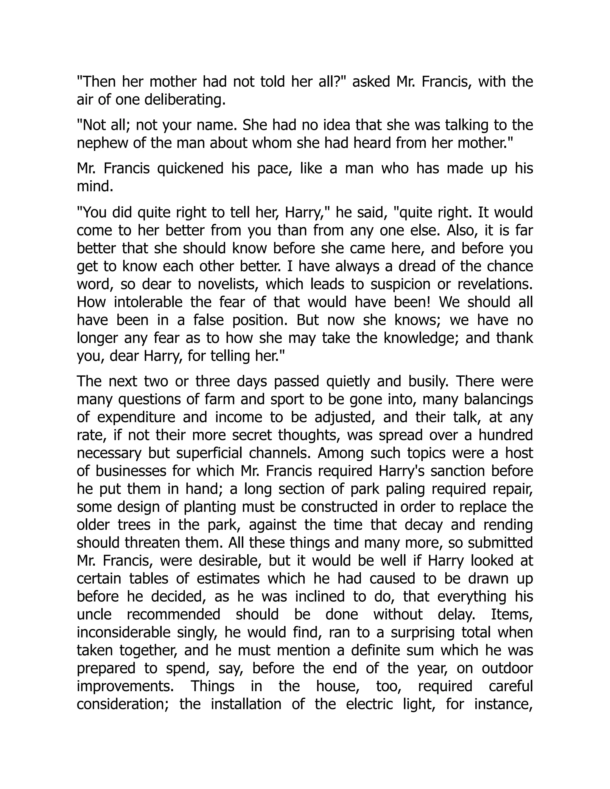 "Then her mother had not told her all?" asked Mr. Francis, with the
air of one deliberating.
"Not all; not your name. She had no idea that she was talking to the
nephew of the man about whom she had heard from her mother."
Mr. Francis quickened his pace, like a man who has made up his
mind.
"You did quite right to tell her, Harry," he said, "quite right. It would
come to her better from you than from any one else. Also, it is far
better that she should know before she came here, and before you
get to know each other better. I have always a dread of the chance
word, so dear to novelists, which leads to suspicion or revelations.
How intolerable the fear of that would have been! We should all
have been in a false position. But now she knows; we have no
longer any fear as to how she may take the knowledge; and thank
you, dear Harry, for telling her."
The next two or three days passed quietly and busily. There were
many questions of farm and sport to be gone into, many balancings
of expenditure and income to be adjusted, and their talk, at any
rate, if not their more secret thoughts, was spread over a hundred
necessary but superficial channels. Among such topics were a host
of businesses for which Mr. Francis required Harry's sanction before
he put them in hand; a long section of park paling required repair,
some design of planting must be constructed in order to replace the
older trees in the park, against the time that decay and rending
should threaten them. All these things and many more, so submitted
Mr. Francis, were desirable, but it would be well if Harry looked at
certain tables of estimates which he had caused to be drawn up
before he decided, as he was inclined to do, that everything his
uncle recommended should be done without delay. Items,
inconsiderable singly, he would find, ran to a surprising total when
taken together, and he must mention a definite sum which he was
prepared to spend, say, before the end of the year, on outdoor
improvements. Things in the house, too, required careful
consideration; the installation of the electric light, for instance,
 