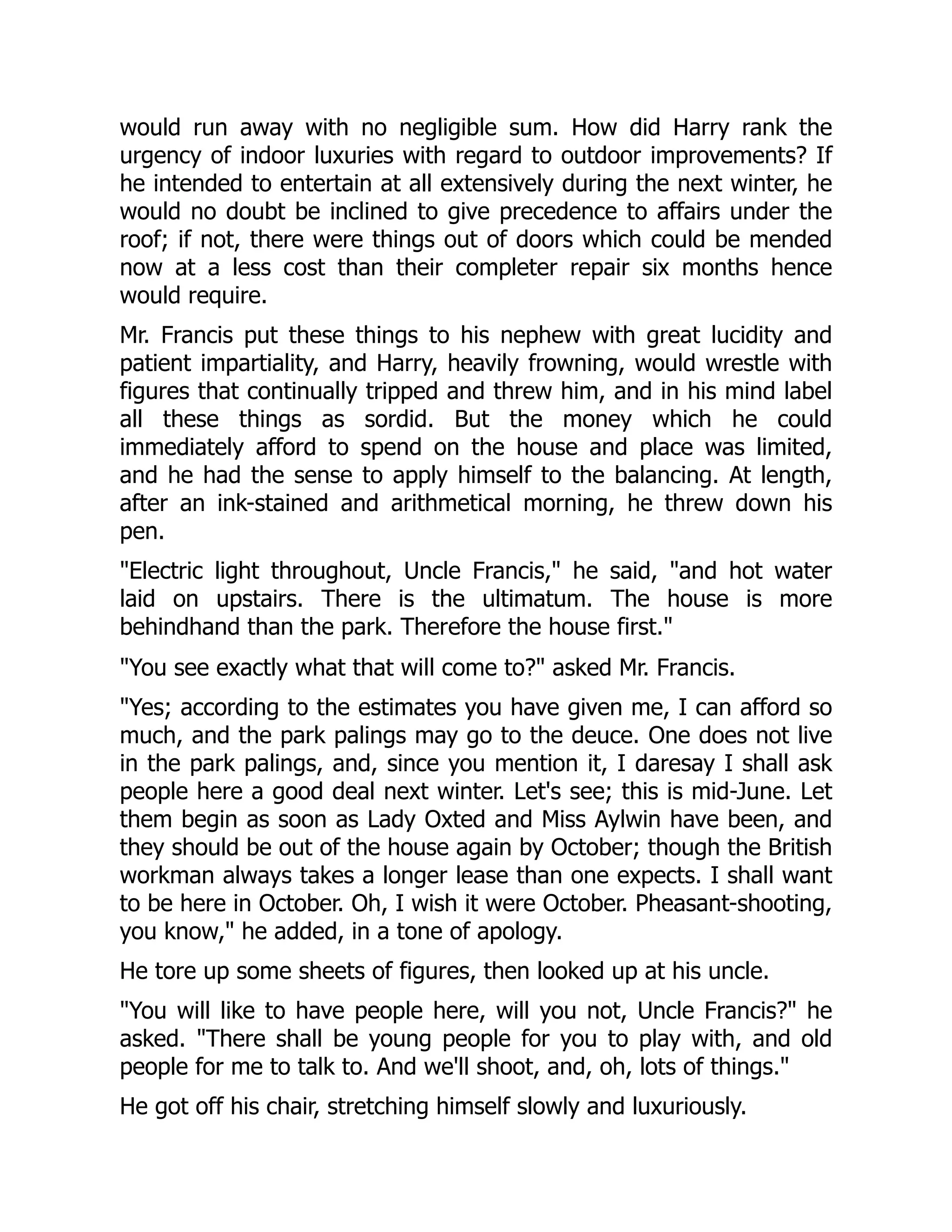 would run away with no negligible sum. How did Harry rank the
urgency of indoor luxuries with regard to outdoor improvements? If
he intended to entertain at all extensively during the next winter, he
would no doubt be inclined to give precedence to affairs under the
roof; if not, there were things out of doors which could be mended
now at a less cost than their completer repair six months hence
would require.
Mr. Francis put these things to his nephew with great lucidity and
patient impartiality, and Harry, heavily frowning, would wrestle with
figures that continually tripped and threw him, and in his mind label
all these things as sordid. But the money which he could
immediately afford to spend on the house and place was limited,
and he had the sense to apply himself to the balancing. At length,
after an ink-stained and arithmetical morning, he threw down his
pen.
"Electric light throughout, Uncle Francis," he said, "and hot water
laid on upstairs. There is the ultimatum. The house is more
behindhand than the park. Therefore the house first."
"You see exactly what that will come to?" asked Mr. Francis.
"Yes; according to the estimates you have given me, I can afford so
much, and the park palings may go to the deuce. One does not live
in the park palings, and, since you mention it, I daresay I shall ask
people here a good deal next winter. Let's see; this is mid-June. Let
them begin as soon as Lady Oxted and Miss Aylwin have been, and
they should be out of the house again by October; though the British
workman always takes a longer lease than one expects. I shall want
to be here in October. Oh, I wish it were October. Pheasant-shooting,
you know," he added, in a tone of apology.
He tore up some sheets of figures, then looked up at his uncle.
"You will like to have people here, will you not, Uncle Francis?" he
asked. "There shall be young people for you to play with, and old
people for me to talk to. And we'll shoot, and, oh, lots of things."
He got off his chair, stretching himself slowly and luxuriously.
 