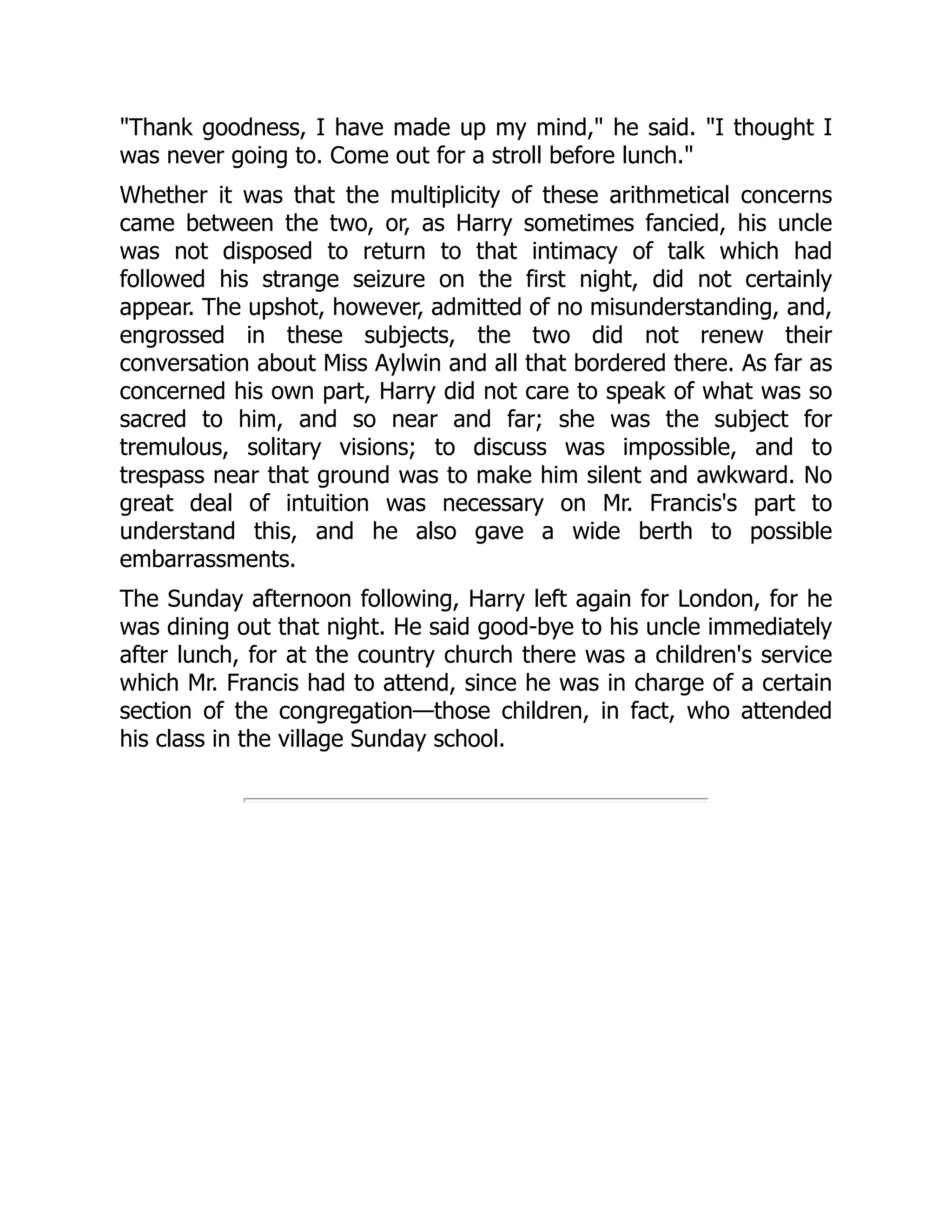 "Thank goodness, I have made up my mind," he said. "I thought I
was never going to. Come out for a stroll before lunch."
Whether it was that the multiplicity of these arithmetical concerns
came between the two, or, as Harry sometimes fancied, his uncle
was not disposed to return to that intimacy of talk which had
followed his strange seizure on the first night, did not certainly
appear. The upshot, however, admitted of no misunderstanding, and,
engrossed in these subjects, the two did not renew their
conversation about Miss Aylwin and all that bordered there. As far as
concerned his own part, Harry did not care to speak of what was so
sacred to him, and so near and far; she was the subject for
tremulous, solitary visions; to discuss was impossible, and to
trespass near that ground was to make him silent and awkward. No
great deal of intuition was necessary on Mr. Francis's part to
understand this, and he also gave a wide berth to possible
embarrassments.
The Sunday afternoon following, Harry left again for London, for he
was dining out that night. He said good-bye to his uncle immediately
after lunch, for at the country church there was a children's service
which Mr. Francis had to attend, since he was in charge of a certain
section of the congregation—those children, in fact, who attended
his class in the village Sunday school.
 