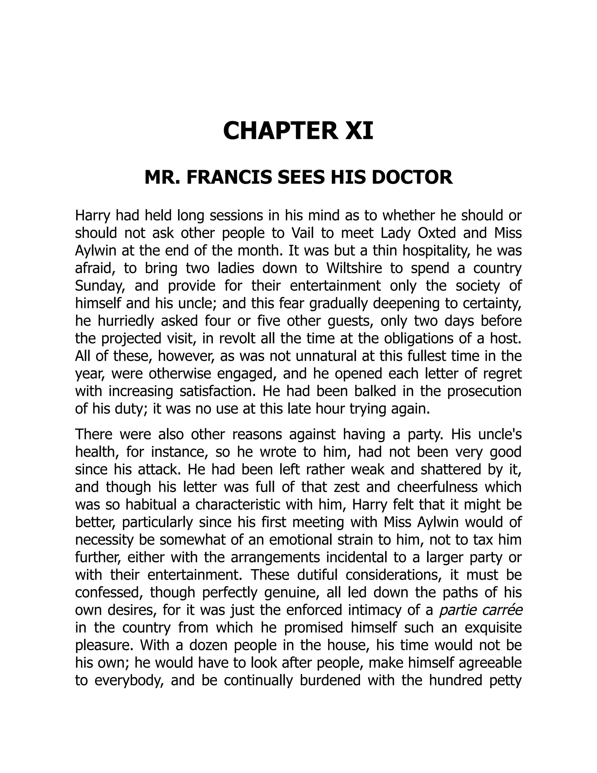 CHAPTER XI
MR. FRANCIS SEES HIS DOCTOR
Harry had held long sessions in his mind as to whether he should or
should not ask other people to Vail to meet Lady Oxted and Miss
Aylwin at the end of the month. It was but a thin hospitality, he was
afraid, to bring two ladies down to Wiltshire to spend a country
Sunday, and provide for their entertainment only the society of
himself and his uncle; and this fear gradually deepening to certainty,
he hurriedly asked four or five other guests, only two days before
the projected visit, in revolt all the time at the obligations of a host.
All of these, however, as was not unnatural at this fullest time in the
year, were otherwise engaged, and he opened each letter of regret
with increasing satisfaction. He had been balked in the prosecution
of his duty; it was no use at this late hour trying again.
There were also other reasons against having a party. His uncle's
health, for instance, so he wrote to him, had not been very good
since his attack. He had been left rather weak and shattered by it,
and though his letter was full of that zest and cheerfulness which
was so habitual a characteristic with him, Harry felt that it might be
better, particularly since his first meeting with Miss Aylwin would of
necessity be somewhat of an emotional strain to him, not to tax him
further, either with the arrangements incidental to a larger party or
with their entertainment. These dutiful considerations, it must be
confessed, though perfectly genuine, all led down the paths of his
own desires, for it was just the enforced intimacy of a partie carrée
in the country from which he promised himself such an exquisite
pleasure. With a dozen people in the house, his time would not be
his own; he would have to look after people, make himself agreeable
to everybody, and be continually burdened with the hundred petty
 