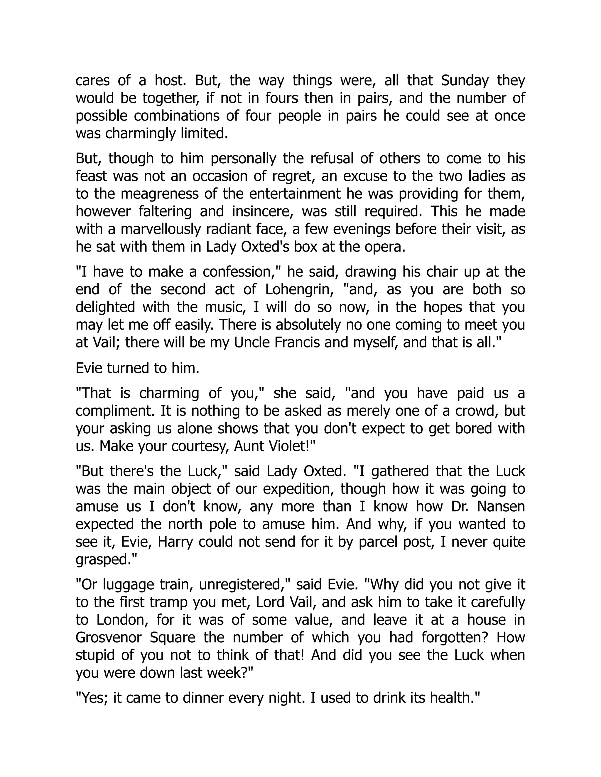 cares of a host. But, the way things were, all that Sunday they
would be together, if not in fours then in pairs, and the number of
possible combinations of four people in pairs he could see at once
was charmingly limited.
But, though to him personally the refusal of others to come to his
feast was not an occasion of regret, an excuse to the two ladies as
to the meagreness of the entertainment he was providing for them,
however faltering and insincere, was still required. This he made
with a marvellously radiant face, a few evenings before their visit, as
he sat with them in Lady Oxted's box at the opera.
"I have to make a confession," he said, drawing his chair up at the
end of the second act of Lohengrin, "and, as you are both so
delighted with the music, I will do so now, in the hopes that you
may let me off easily. There is absolutely no one coming to meet you
at Vail; there will be my Uncle Francis and myself, and that is all."
Evie turned to him.
"That is charming of you," she said, "and you have paid us a
compliment. It is nothing to be asked as merely one of a crowd, but
your asking us alone shows that you don't expect to get bored with
us. Make your courtesy, Aunt Violet!"
"But there's the Luck," said Lady Oxted. "I gathered that the Luck
was the main object of our expedition, though how it was going to
amuse us I don't know, any more than I know how Dr. Nansen
expected the north pole to amuse him. And why, if you wanted to
see it, Evie, Harry could not send for it by parcel post, I never quite
grasped."
"Or luggage train, unregistered," said Evie. "Why did you not give it
to the first tramp you met, Lord Vail, and ask him to take it carefully
to London, for it was of some value, and leave it at a house in
Grosvenor Square the number of which you had forgotten? How
stupid of you not to think of that! And did you see the Luck when
you were down last week?"
"Yes; it came to dinner every night. I used to drink its health."
 
