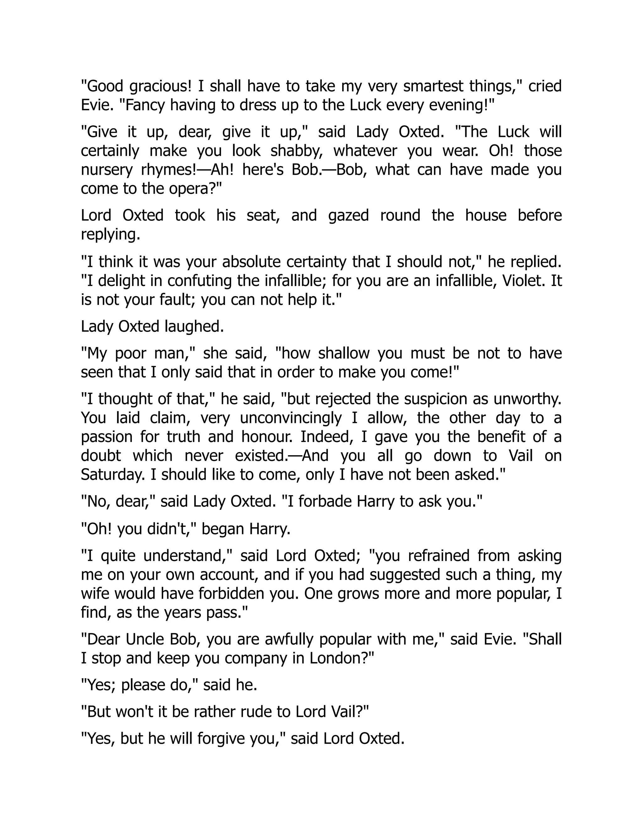 "Good gracious! I shall have to take my very smartest things," cried
Evie. "Fancy having to dress up to the Luck every evening!"
"Give it up, dear, give it up," said Lady Oxted. "The Luck will
certainly make you look shabby, whatever you wear. Oh! those
nursery rhymes!—Ah! here's Bob.—Bob, what can have made you
come to the opera?"
Lord Oxted took his seat, and gazed round the house before
replying.
"I think it was your absolute certainty that I should not," he replied.
"I delight in confuting the infallible; for you are an infallible, Violet. It
is not your fault; you can not help it."
Lady Oxted laughed.
"My poor man," she said, "how shallow you must be not to have
seen that I only said that in order to make you come!"
"I thought of that," he said, "but rejected the suspicion as unworthy.
You laid claim, very unconvincingly I allow, the other day to a
passion for truth and honour. Indeed, I gave you the benefit of a
doubt which never existed.—And you all go down to Vail on
Saturday. I should like to come, only I have not been asked."
"No, dear," said Lady Oxted. "I forbade Harry to ask you."
"Oh! you didn't," began Harry.
"I quite understand," said Lord Oxted; "you refrained from asking
me on your own account, and if you had suggested such a thing, my
wife would have forbidden you. One grows more and more popular, I
find, as the years pass."
"Dear Uncle Bob, you are awfully popular with me," said Evie. "Shall
I stop and keep you company in London?"
"Yes; please do," said he.
"But won't it be rather rude to Lord Vail?"
"Yes, but he will forgive you," said Lord Oxted.
 