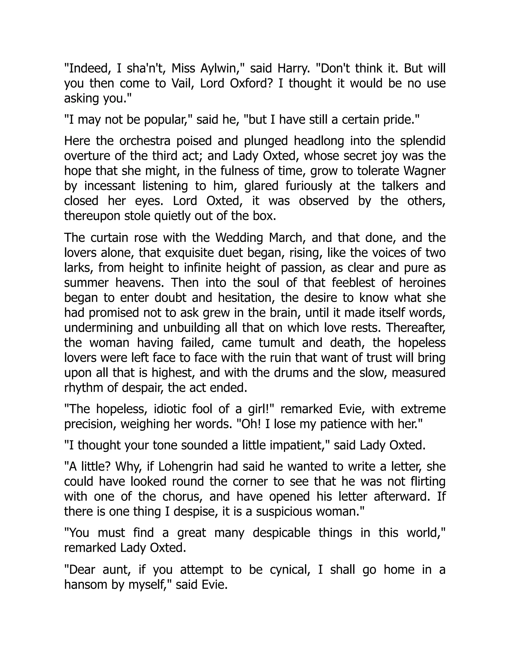 "Indeed, I sha'n't, Miss Aylwin," said Harry. "Don't think it. But will
you then come to Vail, Lord Oxford? I thought it would be no use
asking you."
"I may not be popular," said he, "but I have still a certain pride."
Here the orchestra poised and plunged headlong into the splendid
overture of the third act; and Lady Oxted, whose secret joy was the
hope that she might, in the fulness of time, grow to tolerate Wagner
by incessant listening to him, glared furiously at the talkers and
closed her eyes. Lord Oxted, it was observed by the others,
thereupon stole quietly out of the box.
The curtain rose with the Wedding March, and that done, and the
lovers alone, that exquisite duet began, rising, like the voices of two
larks, from height to infinite height of passion, as clear and pure as
summer heavens. Then into the soul of that feeblest of heroines
began to enter doubt and hesitation, the desire to know what she
had promised not to ask grew in the brain, until it made itself words,
undermining and unbuilding all that on which love rests. Thereafter,
the woman having failed, came tumult and death, the hopeless
lovers were left face to face with the ruin that want of trust will bring
upon all that is highest, and with the drums and the slow, measured
rhythm of despair, the act ended.
"The hopeless, idiotic fool of a girl!" remarked Evie, with extreme
precision, weighing her words. "Oh! I lose my patience with her."
"I thought your tone sounded a little impatient," said Lady Oxted.
"A little? Why, if Lohengrin had said he wanted to write a letter, she
could have looked round the corner to see that he was not flirting
with one of the chorus, and have opened his letter afterward. If
there is one thing I despise, it is a suspicious woman."
"You must find a great many despicable things in this world,"
remarked Lady Oxted.
"Dear aunt, if you attempt to be cynical, I shall go home in a
hansom by myself," said Evie.
 