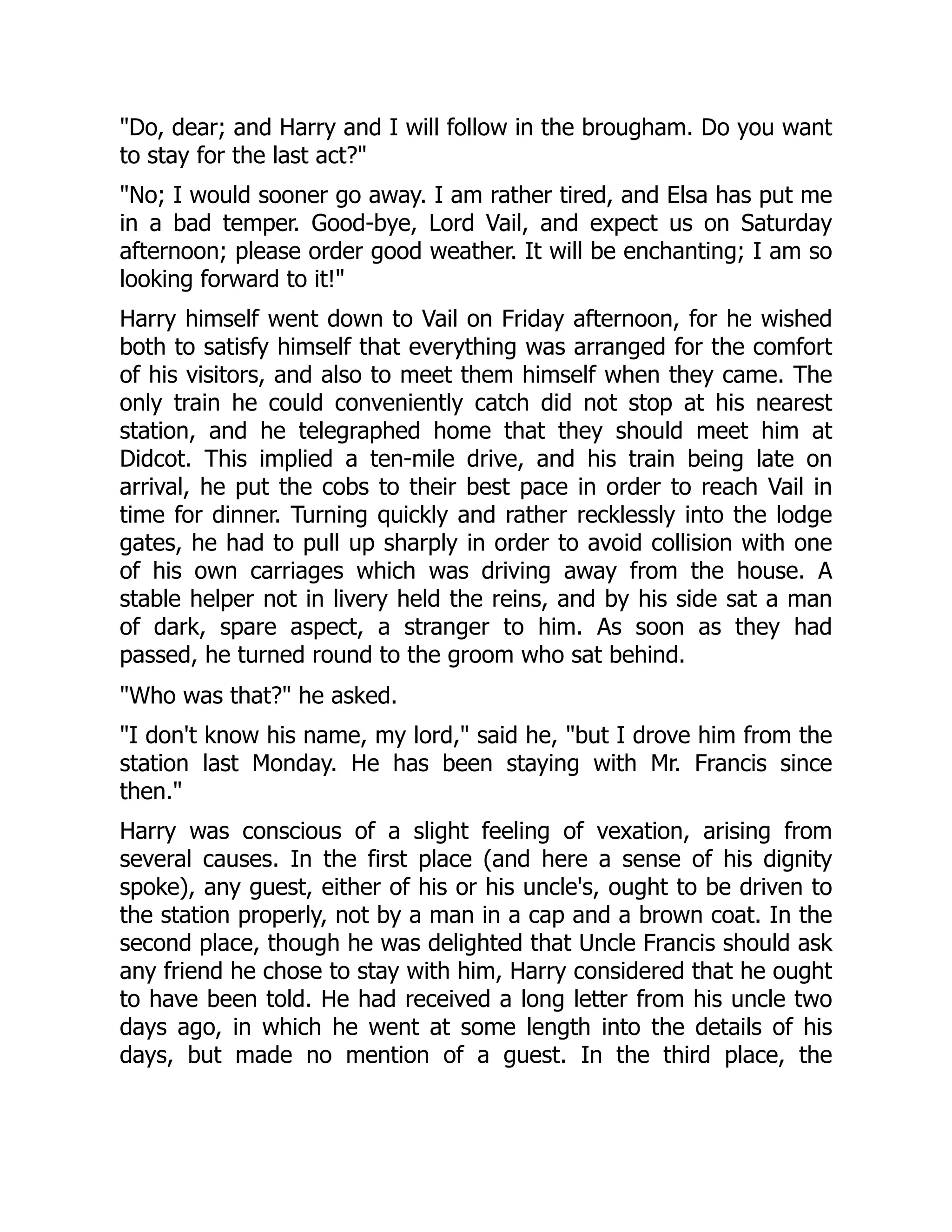 "Do, dear; and Harry and I will follow in the brougham. Do you want
to stay for the last act?"
"No; I would sooner go away. I am rather tired, and Elsa has put me
in a bad temper. Good-bye, Lord Vail, and expect us on Saturday
afternoon; please order good weather. It will be enchanting; I am so
looking forward to it!"
Harry himself went down to Vail on Friday afternoon, for he wished
both to satisfy himself that everything was arranged for the comfort
of his visitors, and also to meet them himself when they came. The
only train he could conveniently catch did not stop at his nearest
station, and he telegraphed home that they should meet him at
Didcot. This implied a ten-mile drive, and his train being late on
arrival, he put the cobs to their best pace in order to reach Vail in
time for dinner. Turning quickly and rather recklessly into the lodge
gates, he had to pull up sharply in order to avoid collision with one
of his own carriages which was driving away from the house. A
stable helper not in livery held the reins, and by his side sat a man
of dark, spare aspect, a stranger to him. As soon as they had
passed, he turned round to the groom who sat behind.
"Who was that?" he asked.
"I don't know his name, my lord," said he, "but I drove him from the
station last Monday. He has been staying with Mr. Francis since
then."
Harry was conscious of a slight feeling of vexation, arising from
several causes. In the first place (and here a sense of his dignity
spoke), any guest, either of his or his uncle's, ought to be driven to
the station properly, not by a man in a cap and a brown coat. In the
second place, though he was delighted that Uncle Francis should ask
any friend he chose to stay with him, Harry considered that he ought
to have been told. He had received a long letter from his uncle two
days ago, in which he went at some length into the details of his
days, but made no mention of a guest. In the third place, the
 