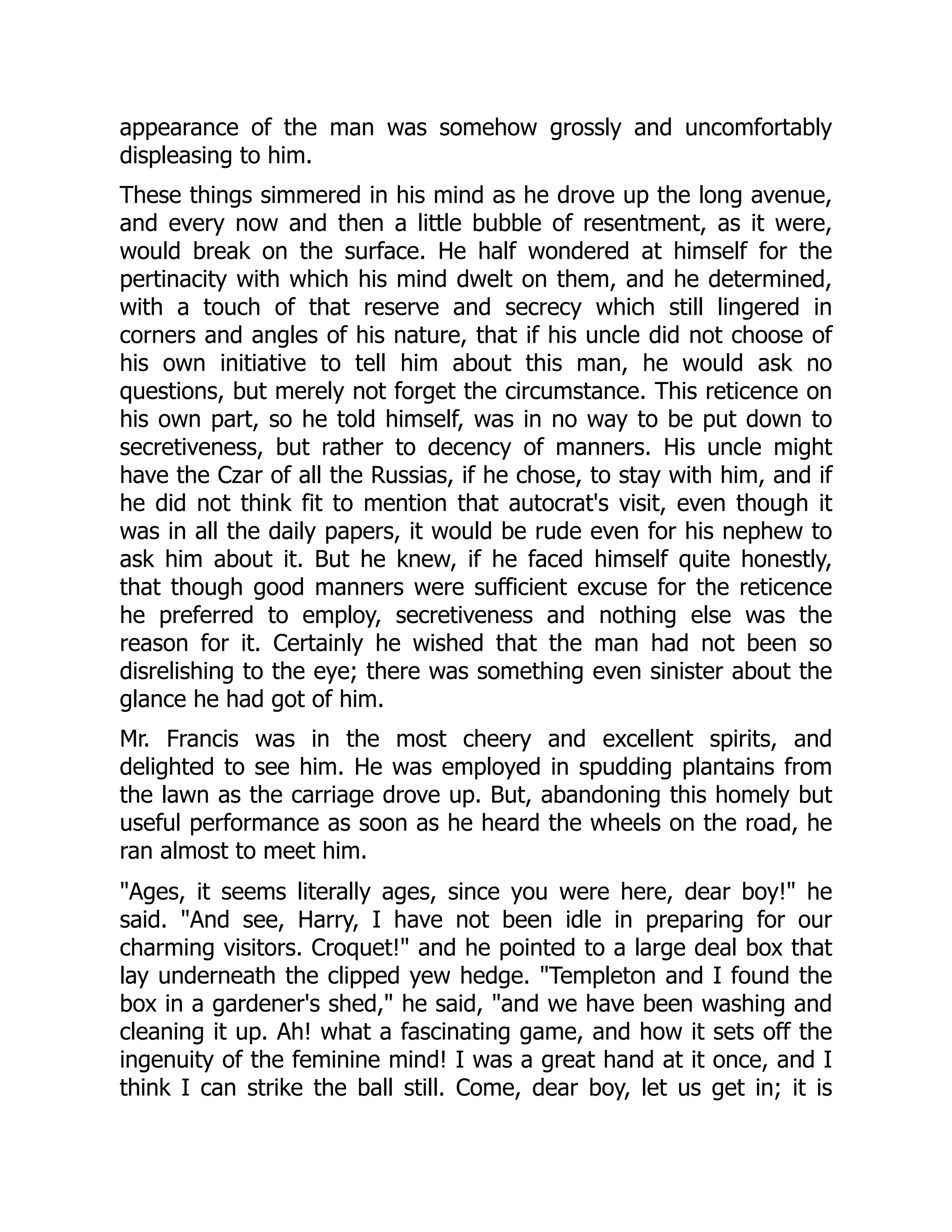 appearance of the man was somehow grossly and uncomfortably
displeasing to him.
These things simmered in his mind as he drove up the long avenue,
and every now and then a little bubble of resentment, as it were,
would break on the surface. He half wondered at himself for the
pertinacity with which his mind dwelt on them, and he determined,
with a touch of that reserve and secrecy which still lingered in
corners and angles of his nature, that if his uncle did not choose of
his own initiative to tell him about this man, he would ask no
questions, but merely not forget the circumstance. This reticence on
his own part, so he told himself, was in no way to be put down to
secretiveness, but rather to decency of manners. His uncle might
have the Czar of all the Russias, if he chose, to stay with him, and if
he did not think fit to mention that autocrat's visit, even though it
was in all the daily papers, it would be rude even for his nephew to
ask him about it. But he knew, if he faced himself quite honestly,
that though good manners were sufficient excuse for the reticence
he preferred to employ, secretiveness and nothing else was the
reason for it. Certainly he wished that the man had not been so
disrelishing to the eye; there was something even sinister about the
glance he had got of him.
Mr. Francis was in the most cheery and excellent spirits, and
delighted to see him. He was employed in spudding plantains from
the lawn as the carriage drove up. But, abandoning this homely but
useful performance as soon as he heard the wheels on the road, he
ran almost to meet him.
"Ages, it seems literally ages, since you were here, dear boy!" he
said. "And see, Harry, I have not been idle in preparing for our
charming visitors. Croquet!" and he pointed to a large deal box that
lay underneath the clipped yew hedge. "Templeton and I found the
box in a gardener's shed," he said, "and we have been washing and
cleaning it up. Ah! what a fascinating game, and how it sets off the
ingenuity of the feminine mind! I was a great hand at it once, and I
think I can strike the ball still. Come, dear boy, let us get in; it is
 