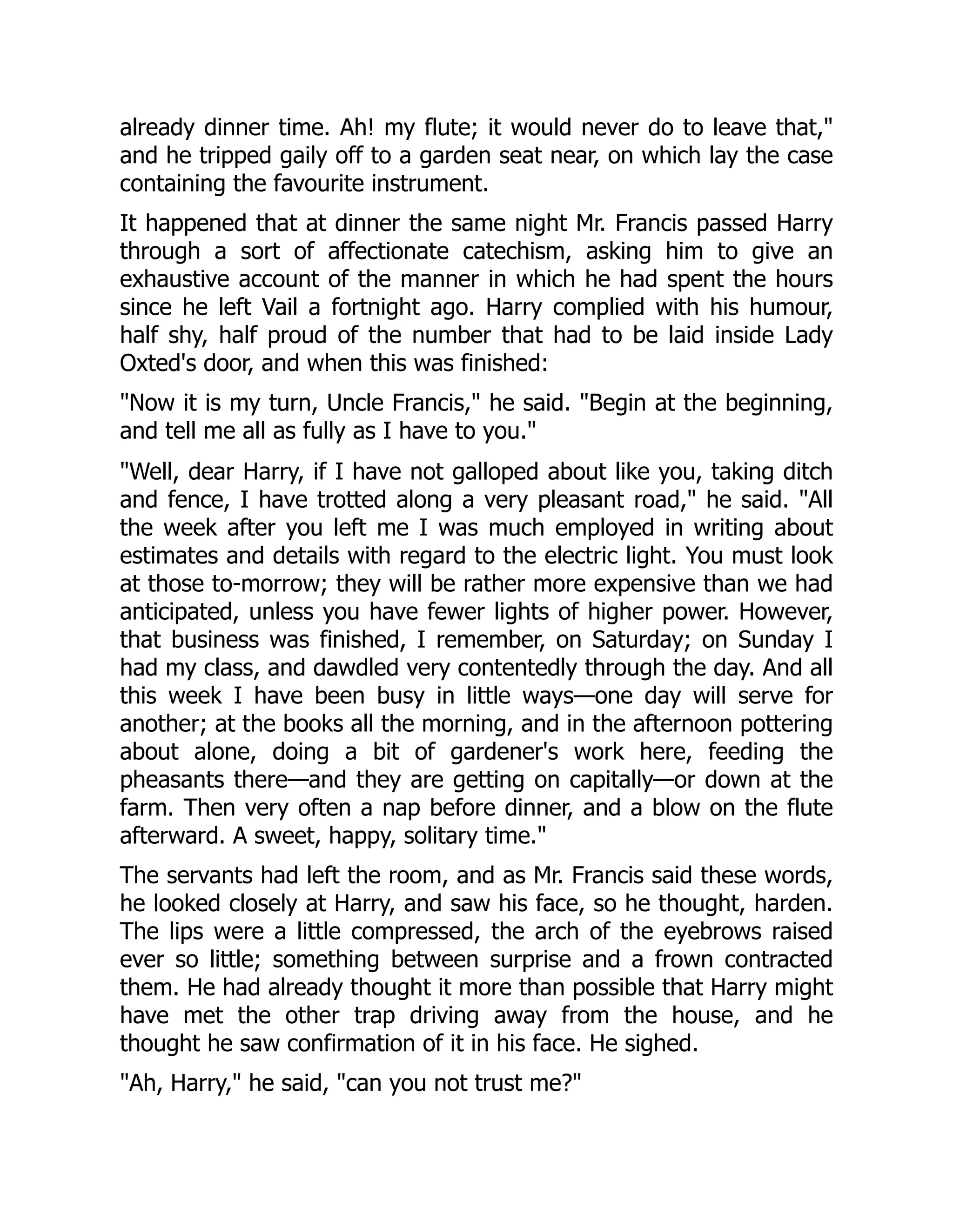 already dinner time. Ah! my flute; it would never do to leave that,"
and he tripped gaily off to a garden seat near, on which lay the case
containing the favourite instrument.
It happened that at dinner the same night Mr. Francis passed Harry
through a sort of affectionate catechism, asking him to give an
exhaustive account of the manner in which he had spent the hours
since he left Vail a fortnight ago. Harry complied with his humour,
half shy, half proud of the number that had to be laid inside Lady
Oxted's door, and when this was finished:
"Now it is my turn, Uncle Francis," he said. "Begin at the beginning,
and tell me all as fully as I have to you."
"Well, dear Harry, if I have not galloped about like you, taking ditch
and fence, I have trotted along a very pleasant road," he said. "All
the week after you left me I was much employed in writing about
estimates and details with regard to the electric light. You must look
at those to-morrow; they will be rather more expensive than we had
anticipated, unless you have fewer lights of higher power. However,
that business was finished, I remember, on Saturday; on Sunday I
had my class, and dawdled very contentedly through the day. And all
this week I have been busy in little ways—one day will serve for
another; at the books all the morning, and in the afternoon pottering
about alone, doing a bit of gardener's work here, feeding the
pheasants there—and they are getting on capitally—or down at the
farm. Then very often a nap before dinner, and a blow on the flute
afterward. A sweet, happy, solitary time."
The servants had left the room, and as Mr. Francis said these words,
he looked closely at Harry, and saw his face, so he thought, harden.
The lips were a little compressed, the arch of the eyebrows raised
ever so little; something between surprise and a frown contracted
them. He had already thought it more than possible that Harry might
have met the other trap driving away from the house, and he
thought he saw confirmation of it in his face. He sighed.
"Ah, Harry," he said, "can you not trust me?"
 