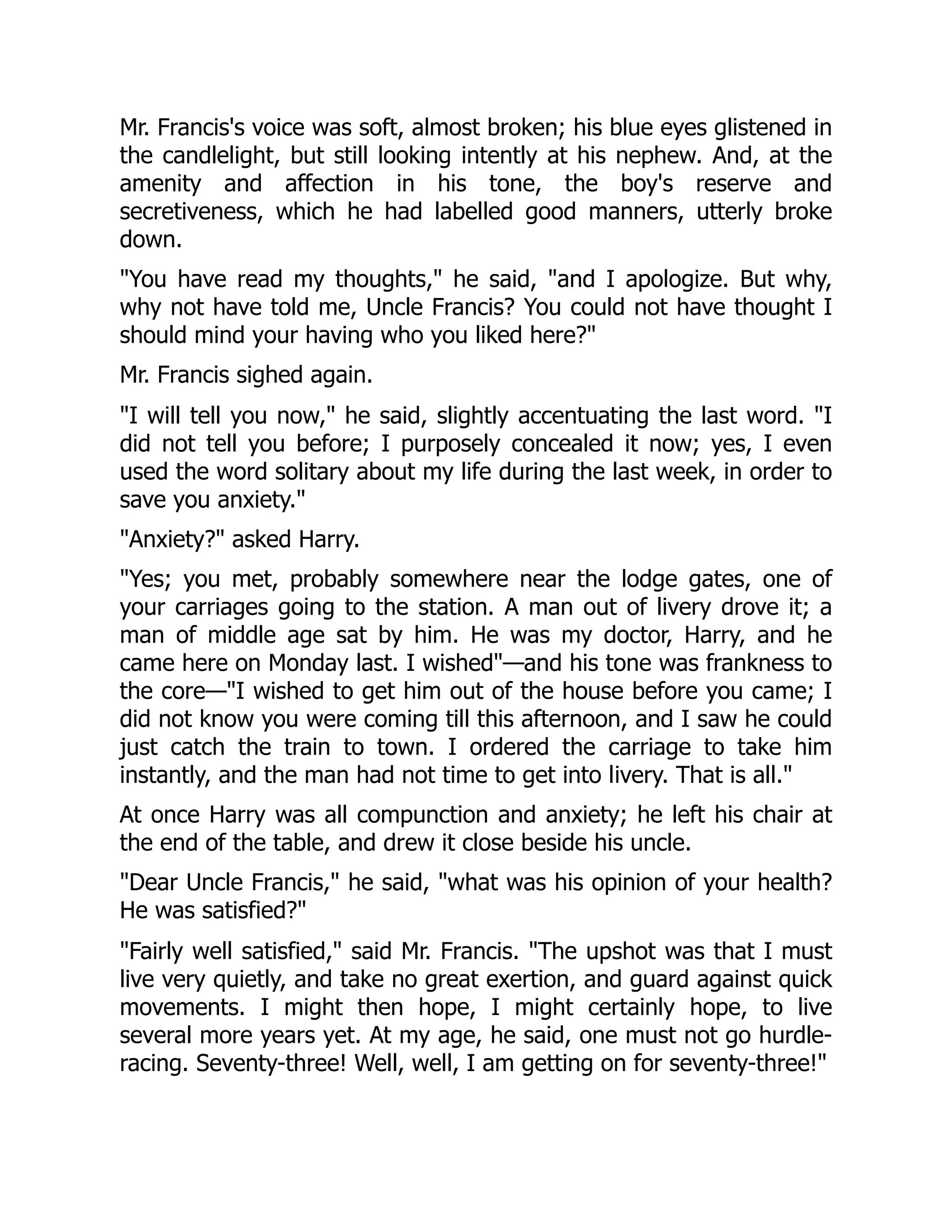 Mr. Francis's voice was soft, almost broken; his blue eyes glistened in
the candlelight, but still looking intently at his nephew. And, at the
amenity and affection in his tone, the boy's reserve and
secretiveness, which he had labelled good manners, utterly broke
down.
"You have read my thoughts," he said, "and I apologize. But why,
why not have told me, Uncle Francis? You could not have thought I
should mind your having who you liked here?"
Mr. Francis sighed again.
"I will tell you now," he said, slightly accentuating the last word. "I
did not tell you before; I purposely concealed it now; yes, I even
used the word solitary about my life during the last week, in order to
save you anxiety."
"Anxiety?" asked Harry.
"Yes; you met, probably somewhere near the lodge gates, one of
your carriages going to the station. A man out of livery drove it; a
man of middle age sat by him. He was my doctor, Harry, and he
came here on Monday last. I wished"—and his tone was frankness to
the core—"I wished to get him out of the house before you came; I
did not know you were coming till this afternoon, and I saw he could
just catch the train to town. I ordered the carriage to take him
instantly, and the man had not time to get into livery. That is all."
At once Harry was all compunction and anxiety; he left his chair at
the end of the table, and drew it close beside his uncle.
"Dear Uncle Francis," he said, "what was his opinion of your health?
He was satisfied?"
"Fairly well satisfied," said Mr. Francis. "The upshot was that I must
live very quietly, and take no great exertion, and guard against quick
movements. I might then hope, I might certainly hope, to live
several more years yet. At my age, he said, one must not go hurdle-
racing. Seventy-three! Well, well, I am getting on for seventy-three!"
 