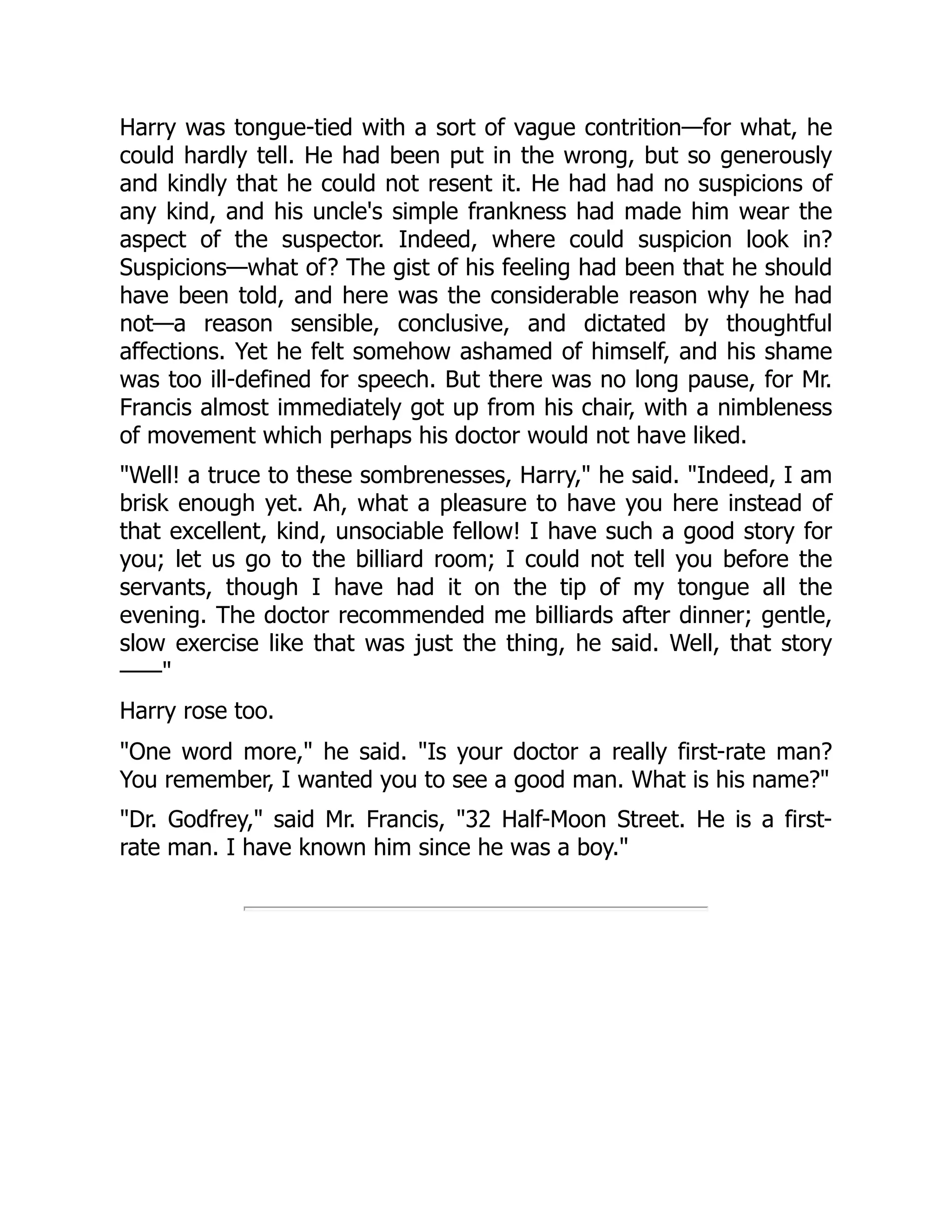 Harry was tongue-tied with a sort of vague contrition—for what, he
could hardly tell. He had been put in the wrong, but so generously
and kindly that he could not resent it. He had had no suspicions of
any kind, and his uncle's simple frankness had made him wear the
aspect of the suspector. Indeed, where could suspicion look in?
Suspicions—what of? The gist of his feeling had been that he should
have been told, and here was the considerable reason why he had
not—a reason sensible, conclusive, and dictated by thoughtful
affections. Yet he felt somehow ashamed of himself, and his shame
was too ill-defined for speech. But there was no long pause, for Mr.
Francis almost immediately got up from his chair, with a nimbleness
of movement which perhaps his doctor would not have liked.
"Well! a truce to these sombrenesses, Harry," he said. "Indeed, I am
brisk enough yet. Ah, what a pleasure to have you here instead of
that excellent, kind, unsociable fellow! I have such a good story for
you; let us go to the billiard room; I could not tell you before the
servants, though I have had it on the tip of my tongue all the
evening. The doctor recommended me billiards after dinner; gentle,
slow exercise like that was just the thing, he said. Well, that story
——"
Harry rose too.
"One word more," he said. "Is your doctor a really first-rate man?
You remember, I wanted you to see a good man. What is his name?"
"Dr. Godfrey," said Mr. Francis, "32 Half-Moon Street. He is a first-
rate man. I have known him since he was a boy."
 
