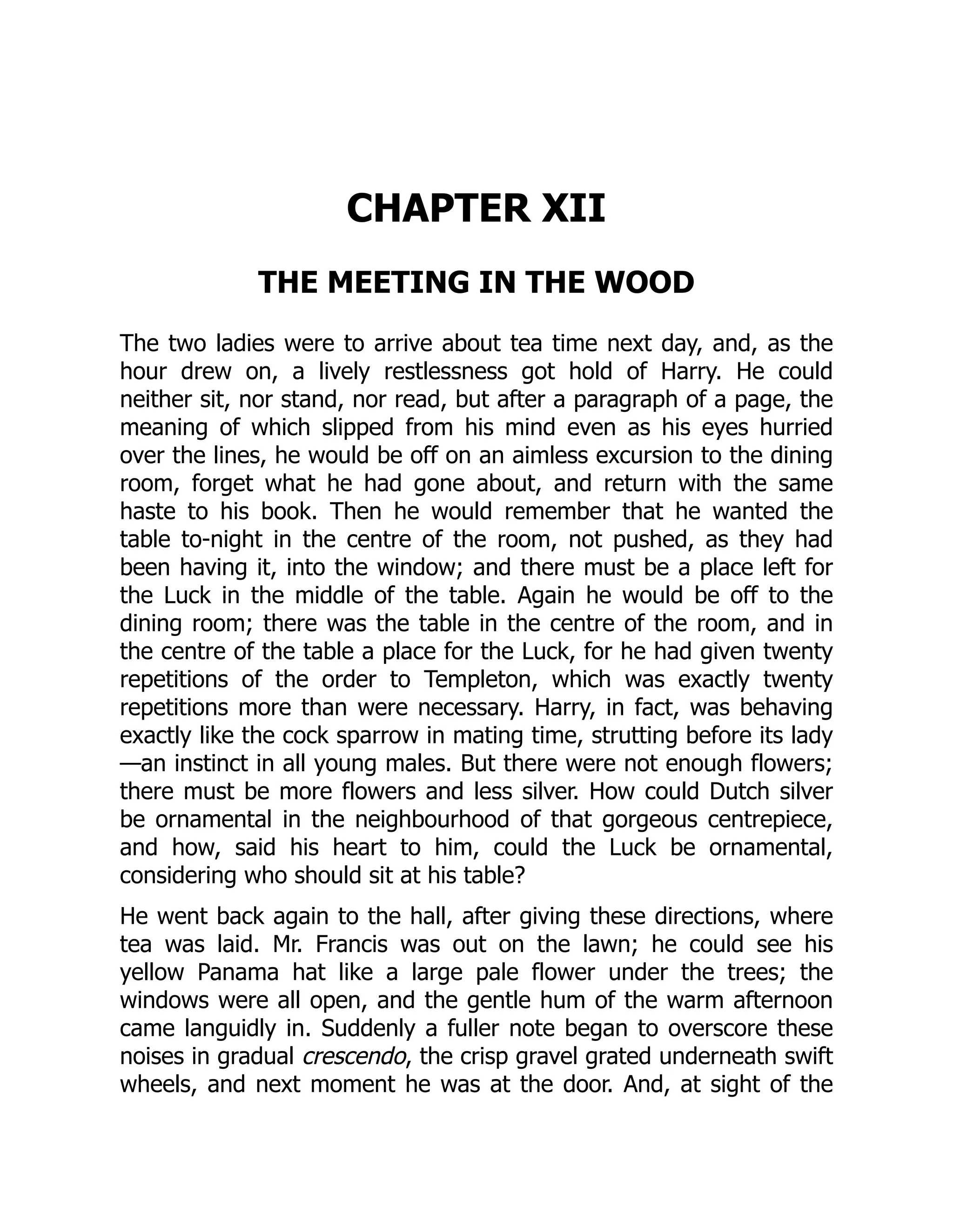 CHAPTER XII
THE MEETING IN THE WOOD
The two ladies were to arrive about tea time next day, and, as the
hour drew on, a lively restlessness got hold of Harry. He could
neither sit, nor stand, nor read, but after a paragraph of a page, the
meaning of which slipped from his mind even as his eyes hurried
over the lines, he would be off on an aimless excursion to the dining
room, forget what he had gone about, and return with the same
haste to his book. Then he would remember that he wanted the
table to-night in the centre of the room, not pushed, as they had
been having it, into the window; and there must be a place left for
the Luck in the middle of the table. Again he would be off to the
dining room; there was the table in the centre of the room, and in
the centre of the table a place for the Luck, for he had given twenty
repetitions of the order to Templeton, which was exactly twenty
repetitions more than were necessary. Harry, in fact, was behaving
exactly like the cock sparrow in mating time, strutting before its lady
—an instinct in all young males. But there were not enough flowers;
there must be more flowers and less silver. How could Dutch silver
be ornamental in the neighbourhood of that gorgeous centrepiece,
and how, said his heart to him, could the Luck be ornamental,
considering who should sit at his table?
He went back again to the hall, after giving these directions, where
tea was laid. Mr. Francis was out on the lawn; he could see his
yellow Panama hat like a large pale flower under the trees; the
windows were all open, and the gentle hum of the warm afternoon
came languidly in. Suddenly a fuller note began to overscore these
noises in gradual crescendo, the crisp gravel grated underneath swift
wheels, and next moment he was at the door. And, at sight of the
 