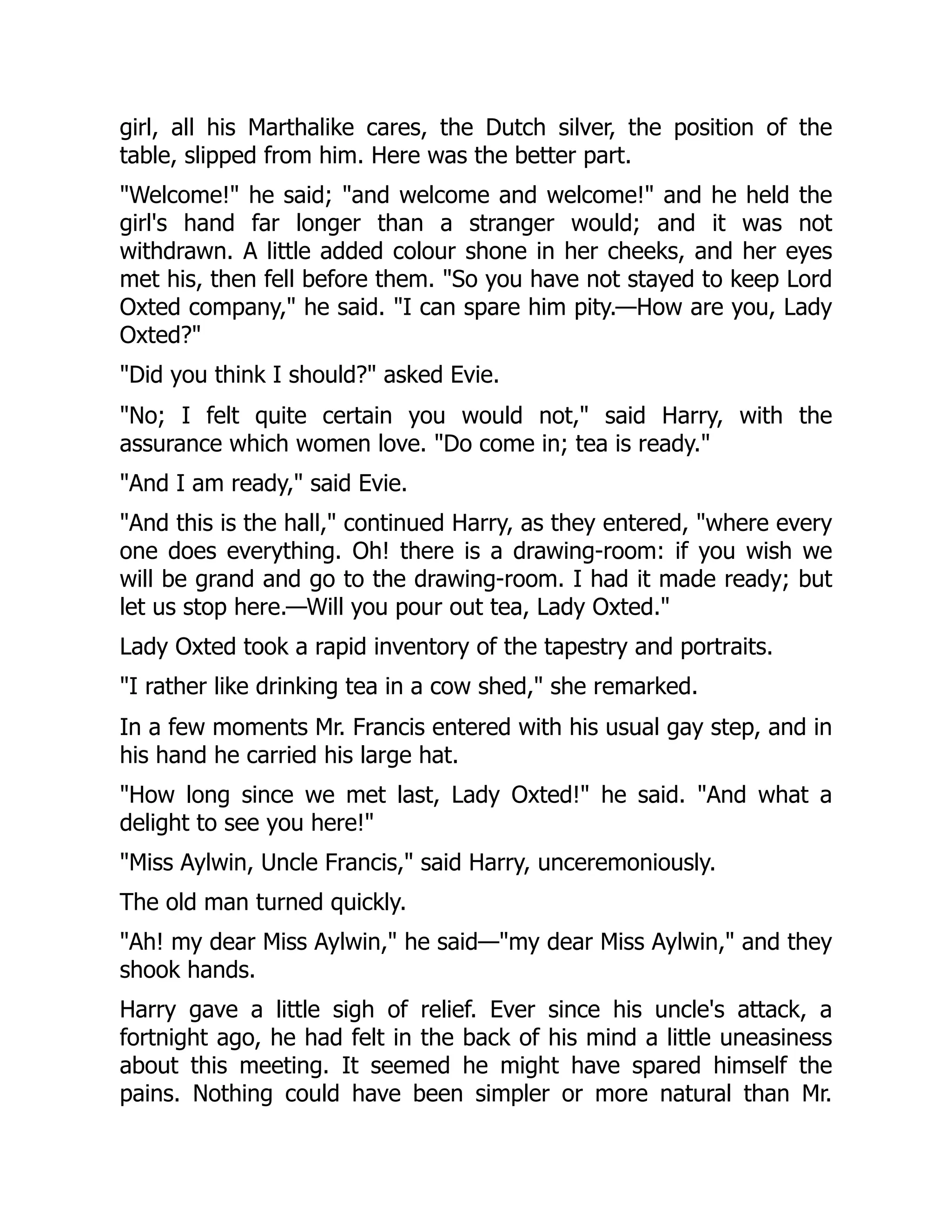 girl, all his Marthalike cares, the Dutch silver, the position of the
table, slipped from him. Here was the better part.
"Welcome!" he said; "and welcome and welcome!" and he held the
girl's hand far longer than a stranger would; and it was not
withdrawn. A little added colour shone in her cheeks, and her eyes
met his, then fell before them. "So you have not stayed to keep Lord
Oxted company," he said. "I can spare him pity.—How are you, Lady
Oxted?"
"Did you think I should?" asked Evie.
"No; I felt quite certain you would not," said Harry, with the
assurance which women love. "Do come in; tea is ready."
"And I am ready," said Evie.
"And this is the hall," continued Harry, as they entered, "where every
one does everything. Oh! there is a drawing-room: if you wish we
will be grand and go to the drawing-room. I had it made ready; but
let us stop here.—Will you pour out tea, Lady Oxted."
Lady Oxted took a rapid inventory of the tapestry and portraits.
"I rather like drinking tea in a cow shed," she remarked.
In a few moments Mr. Francis entered with his usual gay step, and in
his hand he carried his large hat.
"How long since we met last, Lady Oxted!" he said. "And what a
delight to see you here!"
"Miss Aylwin, Uncle Francis," said Harry, unceremoniously.
The old man turned quickly.
"Ah! my dear Miss Aylwin," he said—"my dear Miss Aylwin," and they
shook hands.
Harry gave a little sigh of relief. Ever since his uncle's attack, a
fortnight ago, he had felt in the back of his mind a little uneasiness
about this meeting. It seemed he might have spared himself the
pains. Nothing could have been simpler or more natural than Mr.
 