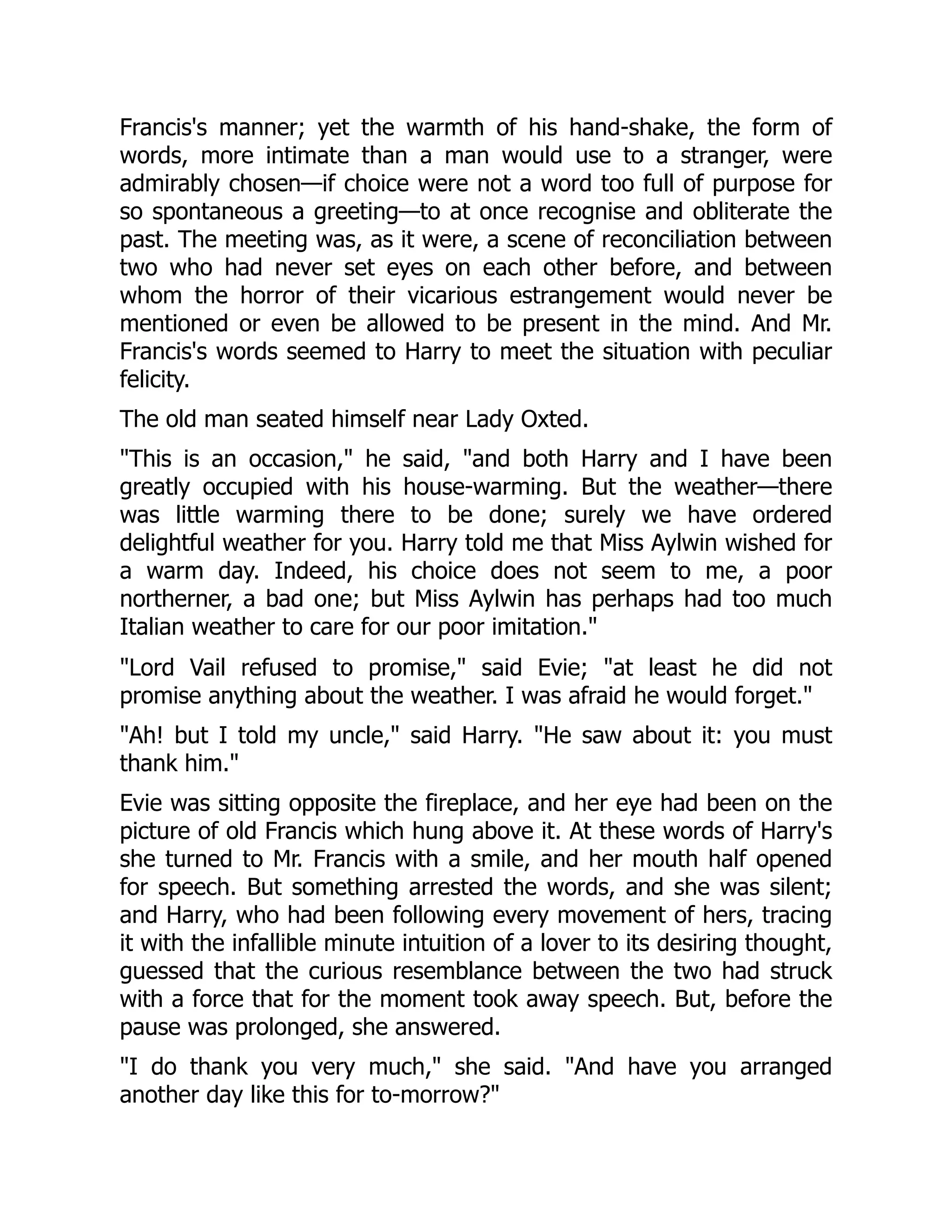 Francis's manner; yet the warmth of his hand-shake, the form of
words, more intimate than a man would use to a stranger, were
admirably chosen—if choice were not a word too full of purpose for
so spontaneous a greeting—to at once recognise and obliterate the
past. The meeting was, as it were, a scene of reconciliation between
two who had never set eyes on each other before, and between
whom the horror of their vicarious estrangement would never be
mentioned or even be allowed to be present in the mind. And Mr.
Francis's words seemed to Harry to meet the situation with peculiar
felicity.
The old man seated himself near Lady Oxted.
"This is an occasion," he said, "and both Harry and I have been
greatly occupied with his house-warming. But the weather—there
was little warming there to be done; surely we have ordered
delightful weather for you. Harry told me that Miss Aylwin wished for
a warm day. Indeed, his choice does not seem to me, a poor
northerner, a bad one; but Miss Aylwin has perhaps had too much
Italian weather to care for our poor imitation."
"Lord Vail refused to promise," said Evie; "at least he did not
promise anything about the weather. I was afraid he would forget."
"Ah! but I told my uncle," said Harry. "He saw about it: you must
thank him."
Evie was sitting opposite the fireplace, and her eye had been on the
picture of old Francis which hung above it. At these words of Harry's
she turned to Mr. Francis with a smile, and her mouth half opened
for speech. But something arrested the words, and she was silent;
and Harry, who had been following every movement of hers, tracing
it with the infallible minute intuition of a lover to its desiring thought,
guessed that the curious resemblance between the two had struck
with a force that for the moment took away speech. But, before the
pause was prolonged, she answered.
"I do thank you very much," she said. "And have you arranged
another day like this for to-morrow?"
 