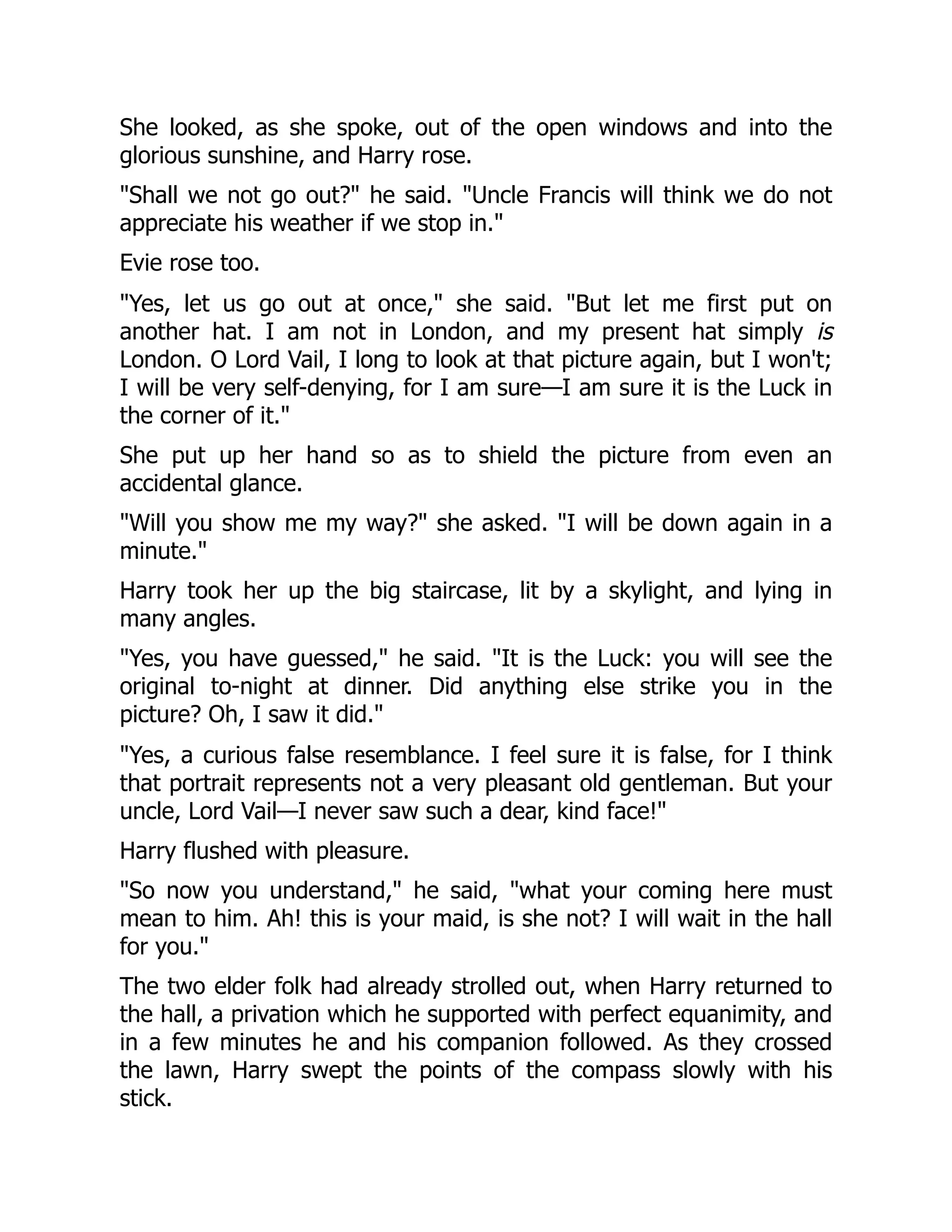 She looked, as she spoke, out of the open windows and into the
glorious sunshine, and Harry rose.
"Shall we not go out?" he said. "Uncle Francis will think we do not
appreciate his weather if we stop in."
Evie rose too.
"Yes, let us go out at once," she said. "But let me first put on
another hat. I am not in London, and my present hat simply is
London. O Lord Vail, I long to look at that picture again, but I won't;
I will be very self-denying, for I am sure—I am sure it is the Luck in
the corner of it."
She put up her hand so as to shield the picture from even an
accidental glance.
"Will you show me my way?" she asked. "I will be down again in a
minute."
Harry took her up the big staircase, lit by a skylight, and lying in
many angles.
"Yes, you have guessed," he said. "It is the Luck: you will see the
original to-night at dinner. Did anything else strike you in the
picture? Oh, I saw it did."
"Yes, a curious false resemblance. I feel sure it is false, for I think
that portrait represents not a very pleasant old gentleman. But your
uncle, Lord Vail—I never saw such a dear, kind face!"
Harry flushed with pleasure.
"So now you understand," he said, "what your coming here must
mean to him. Ah! this is your maid, is she not? I will wait in the hall
for you."
The two elder folk had already strolled out, when Harry returned to
the hall, a privation which he supported with perfect equanimity, and
in a few minutes he and his companion followed. As they crossed
the lawn, Harry swept the points of the compass slowly with his
stick.
 
