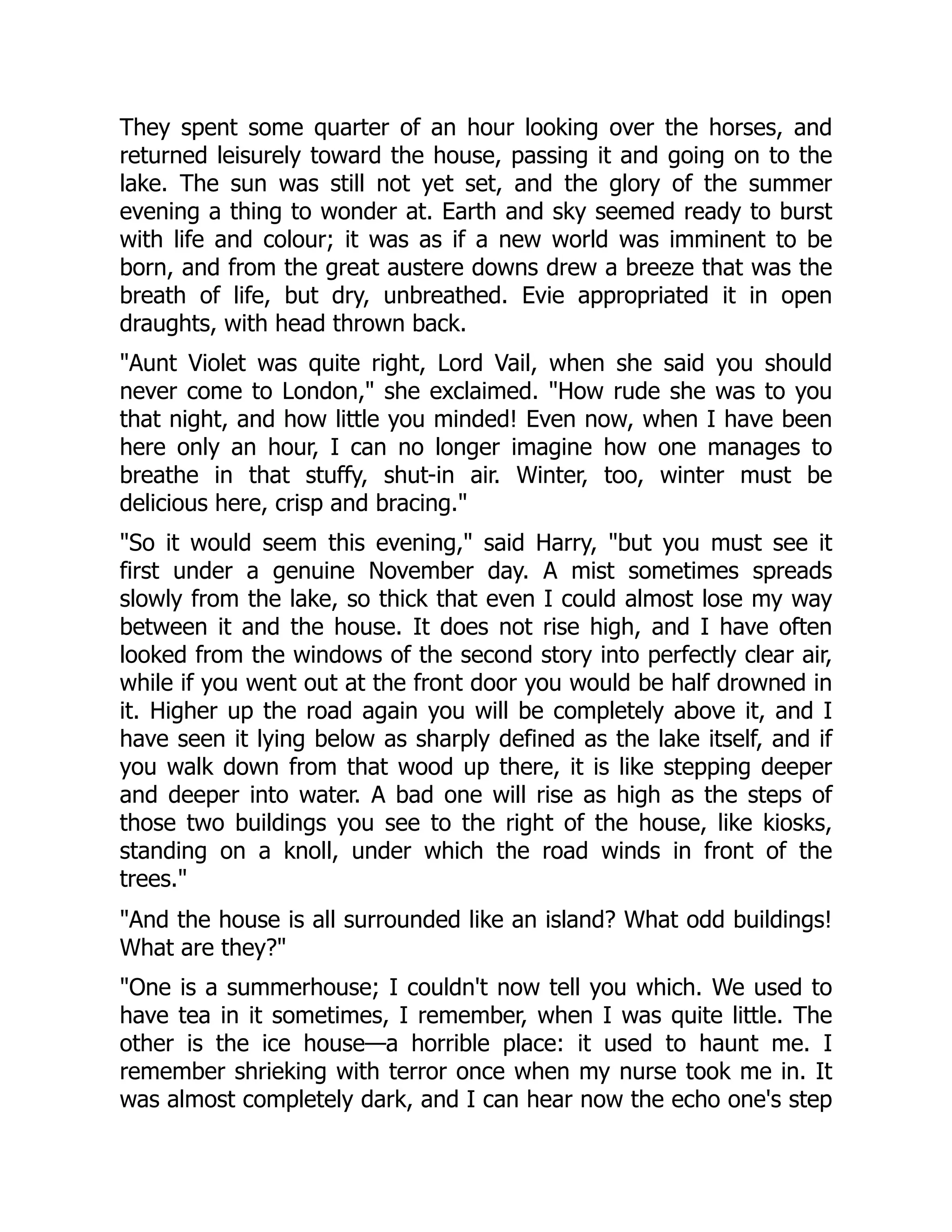 They spent some quarter of an hour looking over the horses, and
returned leisurely toward the house, passing it and going on to the
lake. The sun was still not yet set, and the glory of the summer
evening a thing to wonder at. Earth and sky seemed ready to burst
with life and colour; it was as if a new world was imminent to be
born, and from the great austere downs drew a breeze that was the
breath of life, but dry, unbreathed. Evie appropriated it in open
draughts, with head thrown back.
"Aunt Violet was quite right, Lord Vail, when she said you should
never come to London," she exclaimed. "How rude she was to you
that night, and how little you minded! Even now, when I have been
here only an hour, I can no longer imagine how one manages to
breathe in that stuffy, shut-in air. Winter, too, winter must be
delicious here, crisp and bracing."
"So it would seem this evening," said Harry, "but you must see it
first under a genuine November day. A mist sometimes spreads
slowly from the lake, so thick that even I could almost lose my way
between it and the house. It does not rise high, and I have often
looked from the windows of the second story into perfectly clear air,
while if you went out at the front door you would be half drowned in
it. Higher up the road again you will be completely above it, and I
have seen it lying below as sharply defined as the lake itself, and if
you walk down from that wood up there, it is like stepping deeper
and deeper into water. A bad one will rise as high as the steps of
those two buildings you see to the right of the house, like kiosks,
standing on a knoll, under which the road winds in front of the
trees."
"And the house is all surrounded like an island? What odd buildings!
What are they?"
"One is a summerhouse; I couldn't now tell you which. We used to
have tea in it sometimes, I remember, when I was quite little. The
other is the ice house—a horrible place: it used to haunt me. I
remember shrieking with terror once when my nurse took me in. It
was almost completely dark, and I can hear now the echo one's step
 
