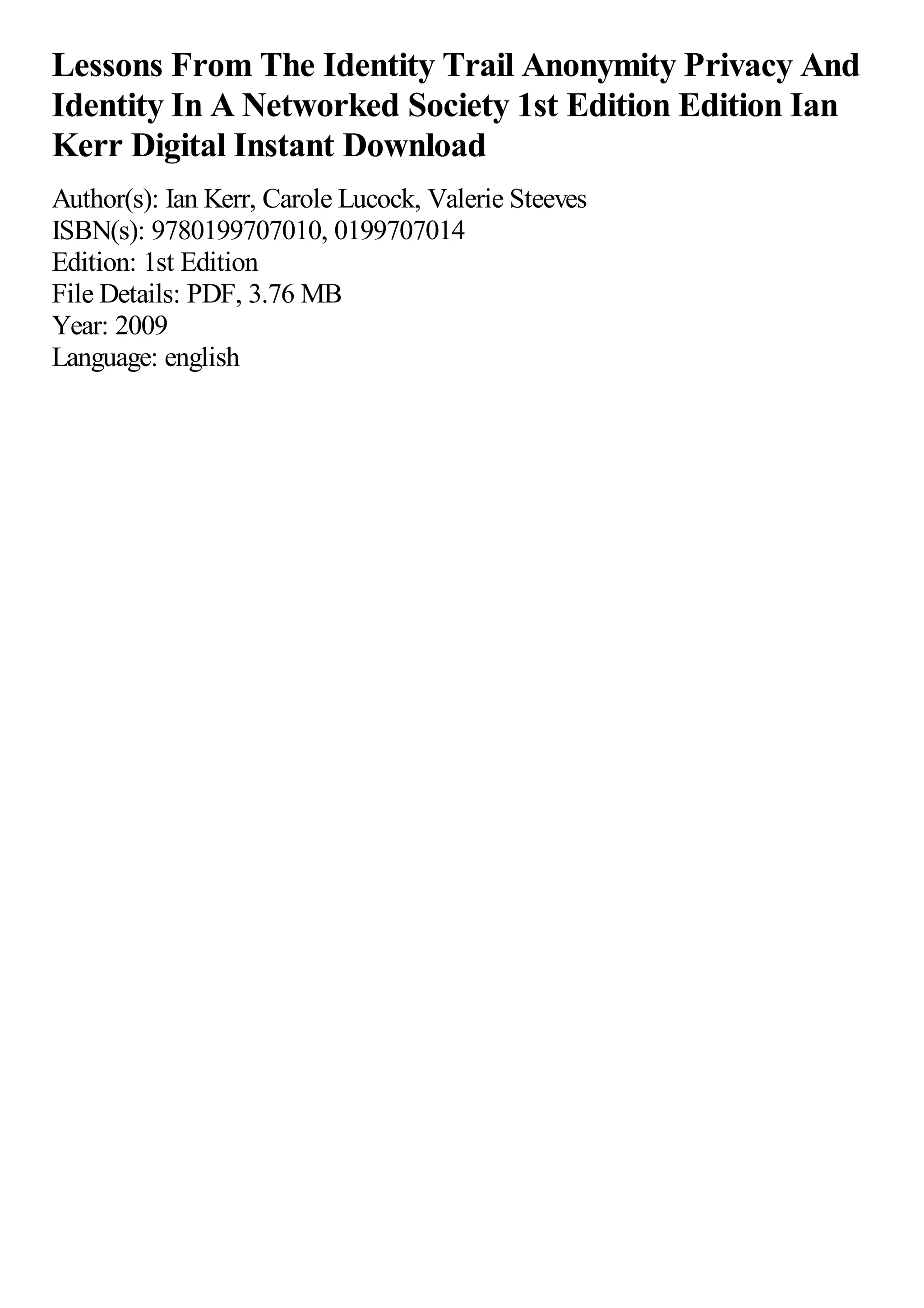 Lessons From The Identity Trail Anonymity Privacy And
Identity In A Networked Society 1st Edition Edition Ian
Kerr Digital Instant Download
Author(s): Ian Kerr, Carole Lucock, Valerie Steeves
ISBN(s): 9780199707010, 0199707014
Edition: 1st Edition
File Details: PDF, 3.76 MB
Year: 2009
Language: english
 
