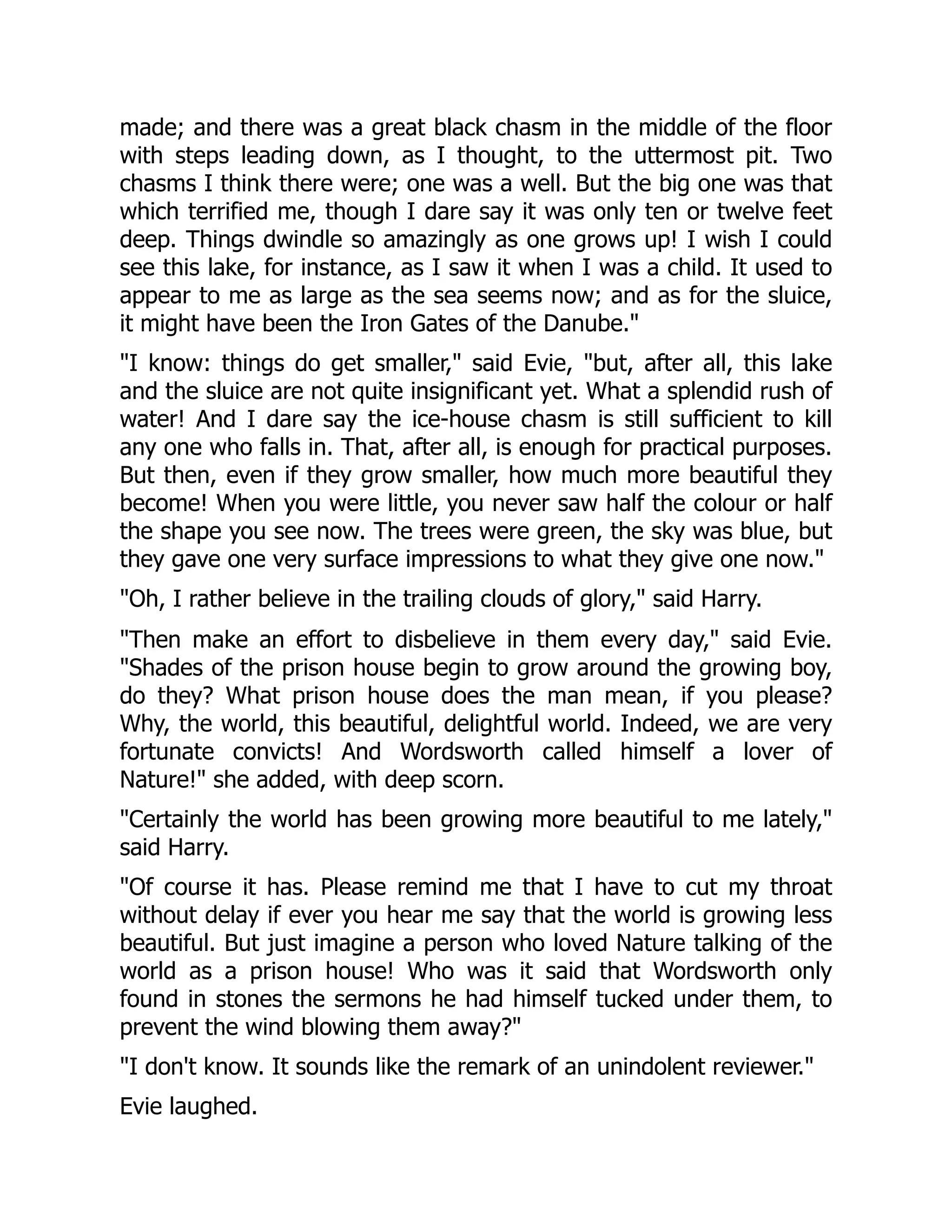 made; and there was a great black chasm in the middle of the floor
with steps leading down, as I thought, to the uttermost pit. Two
chasms I think there were; one was a well. But the big one was that
which terrified me, though I dare say it was only ten or twelve feet
deep. Things dwindle so amazingly as one grows up! I wish I could
see this lake, for instance, as I saw it when I was a child. It used to
appear to me as large as the sea seems now; and as for the sluice,
it might have been the Iron Gates of the Danube."
"I know: things do get smaller," said Evie, "but, after all, this lake
and the sluice are not quite insignificant yet. What a splendid rush of
water! And I dare say the ice-house chasm is still sufficient to kill
any one who falls in. That, after all, is enough for practical purposes.
But then, even if they grow smaller, how much more beautiful they
become! When you were little, you never saw half the colour or half
the shape you see now. The trees were green, the sky was blue, but
they gave one very surface impressions to what they give one now."
"Oh, I rather believe in the trailing clouds of glory," said Harry.
"Then make an effort to disbelieve in them every day," said Evie.
"Shades of the prison house begin to grow around the growing boy,
do they? What prison house does the man mean, if you please?
Why, the world, this beautiful, delightful world. Indeed, we are very
fortunate convicts! And Wordsworth called himself a lover of
Nature!" she added, with deep scorn.
"Certainly the world has been growing more beautiful to me lately,"
said Harry.
"Of course it has. Please remind me that I have to cut my throat
without delay if ever you hear me say that the world is growing less
beautiful. But just imagine a person who loved Nature talking of the
world as a prison house! Who was it said that Wordsworth only
found in stones the sermons he had himself tucked under them, to
prevent the wind blowing them away?"
"I don't know. It sounds like the remark of an unindolent reviewer."
Evie laughed.
 