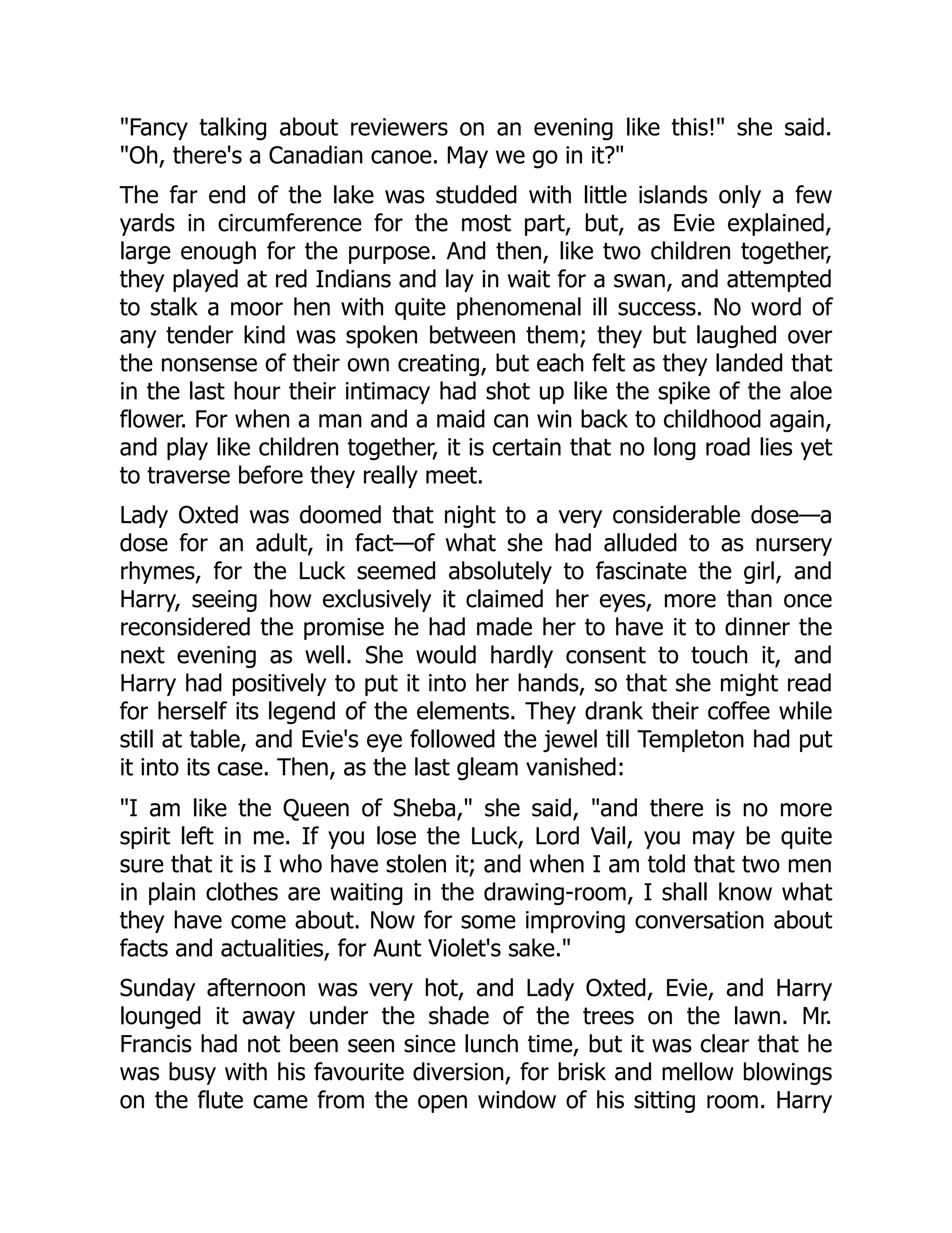 "Fancy talking about reviewers on an evening like this!" she said.
"Oh, there's a Canadian canoe. May we go in it?"
The far end of the lake was studded with little islands only a few
yards in circumference for the most part, but, as Evie explained,
large enough for the purpose. And then, like two children together,
they played at red Indians and lay in wait for a swan, and attempted
to stalk a moor hen with quite phenomenal ill success. No word of
any tender kind was spoken between them; they but laughed over
the nonsense of their own creating, but each felt as they landed that
in the last hour their intimacy had shot up like the spike of the aloe
flower. For when a man and a maid can win back to childhood again,
and play like children together, it is certain that no long road lies yet
to traverse before they really meet.
Lady Oxted was doomed that night to a very considerable dose—a
dose for an adult, in fact—of what she had alluded to as nursery
rhymes, for the Luck seemed absolutely to fascinate the girl, and
Harry, seeing how exclusively it claimed her eyes, more than once
reconsidered the promise he had made her to have it to dinner the
next evening as well. She would hardly consent to touch it, and
Harry had positively to put it into her hands, so that she might read
for herself its legend of the elements. They drank their coffee while
still at table, and Evie's eye followed the jewel till Templeton had put
it into its case. Then, as the last gleam vanished:
"I am like the Queen of Sheba," she said, "and there is no more
spirit left in me. If you lose the Luck, Lord Vail, you may be quite
sure that it is I who have stolen it; and when I am told that two men
in plain clothes are waiting in the drawing-room, I shall know what
they have come about. Now for some improving conversation about
facts and actualities, for Aunt Violet's sake."
Sunday afternoon was very hot, and Lady Oxted, Evie, and Harry
lounged it away under the shade of the trees on the lawn. Mr.
Francis had not been seen since lunch time, but it was clear that he
was busy with his favourite diversion, for brisk and mellow blowings
on the flute came from the open window of his sitting room. Harry
 