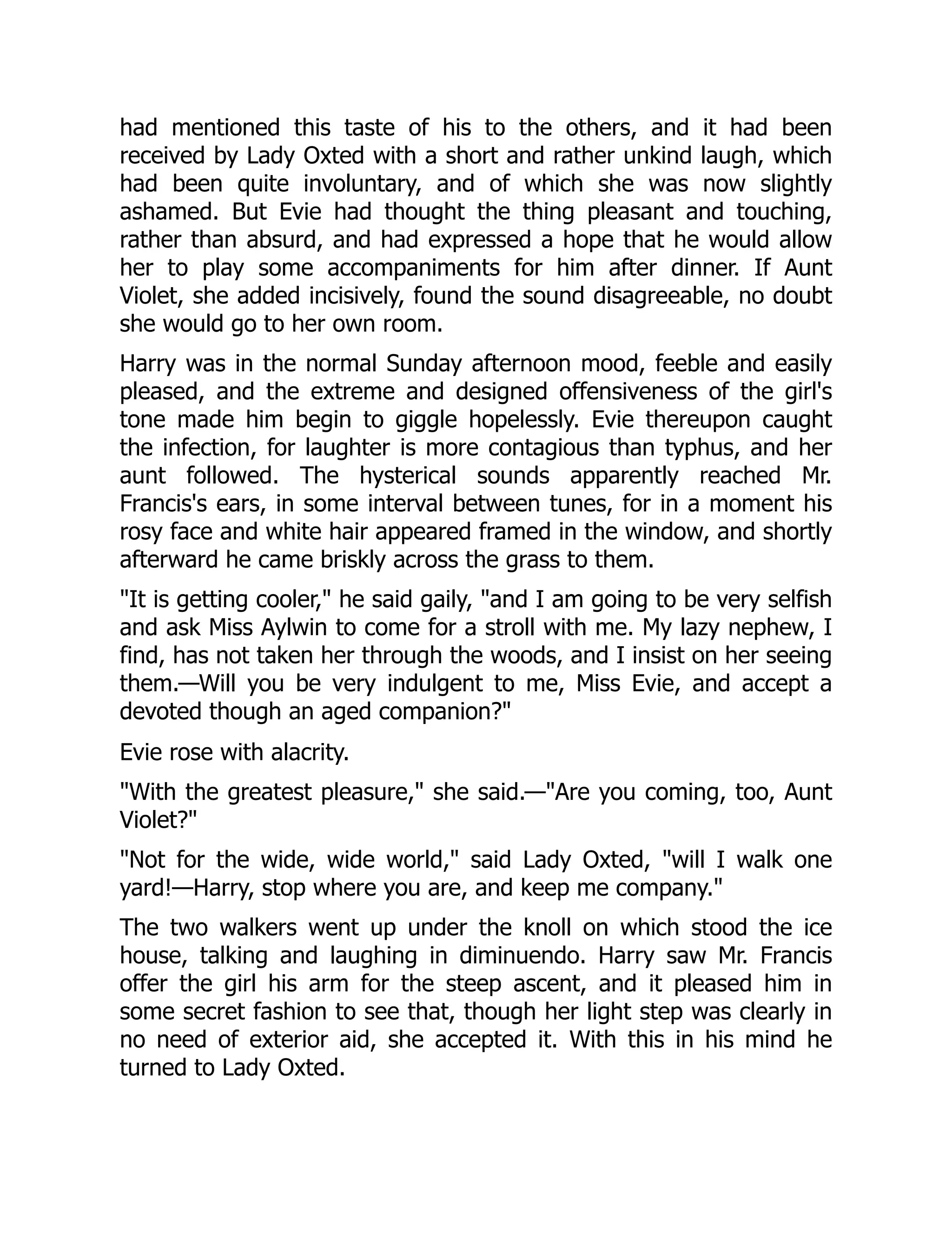 had mentioned this taste of his to the others, and it had been
received by Lady Oxted with a short and rather unkind laugh, which
had been quite involuntary, and of which she was now slightly
ashamed. But Evie had thought the thing pleasant and touching,
rather than absurd, and had expressed a hope that he would allow
her to play some accompaniments for him after dinner. If Aunt
Violet, she added incisively, found the sound disagreeable, no doubt
she would go to her own room.
Harry was in the normal Sunday afternoon mood, feeble and easily
pleased, and the extreme and designed offensiveness of the girl's
tone made him begin to giggle hopelessly. Evie thereupon caught
the infection, for laughter is more contagious than typhus, and her
aunt followed. The hysterical sounds apparently reached Mr.
Francis's ears, in some interval between tunes, for in a moment his
rosy face and white hair appeared framed in the window, and shortly
afterward he came briskly across the grass to them.
"It is getting cooler," he said gaily, "and I am going to be very selfish
and ask Miss Aylwin to come for a stroll with me. My lazy nephew, I
find, has not taken her through the woods, and I insist on her seeing
them.—Will you be very indulgent to me, Miss Evie, and accept a
devoted though an aged companion?"
Evie rose with alacrity.
"With the greatest pleasure," she said.—"Are you coming, too, Aunt
Violet?"
"Not for the wide, wide world," said Lady Oxted, "will I walk one
yard!—Harry, stop where you are, and keep me company."
The two walkers went up under the knoll on which stood the ice
house, talking and laughing in diminuendo. Harry saw Mr. Francis
offer the girl his arm for the steep ascent, and it pleased him in
some secret fashion to see that, though her light step was clearly in
no need of exterior aid, she accepted it. With this in his mind he
turned to Lady Oxted.
 