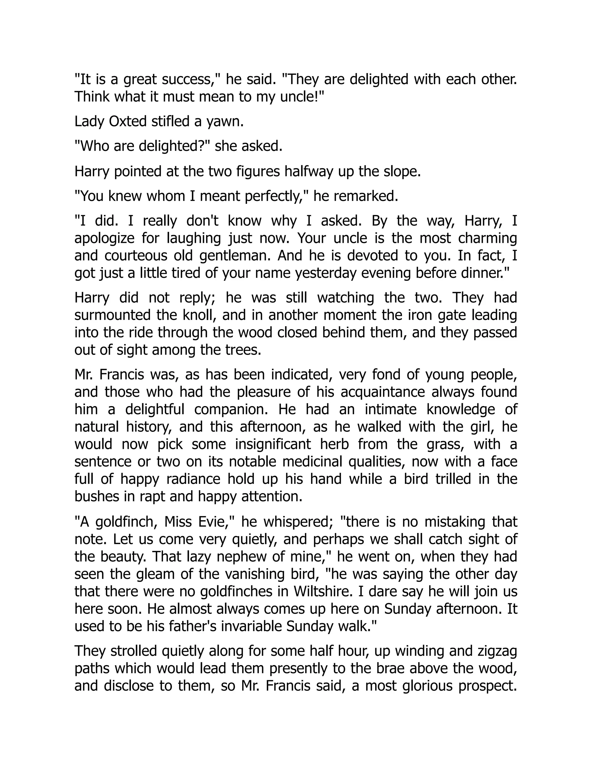 "It is a great success," he said. "They are delighted with each other.
Think what it must mean to my uncle!"
Lady Oxted stifled a yawn.
"Who are delighted?" she asked.
Harry pointed at the two figures halfway up the slope.
"You knew whom I meant perfectly," he remarked.
"I did. I really don't know why I asked. By the way, Harry, I
apologize for laughing just now. Your uncle is the most charming
and courteous old gentleman. And he is devoted to you. In fact, I
got just a little tired of your name yesterday evening before dinner."
Harry did not reply; he was still watching the two. They had
surmounted the knoll, and in another moment the iron gate leading
into the ride through the wood closed behind them, and they passed
out of sight among the trees.
Mr. Francis was, as has been indicated, very fond of young people,
and those who had the pleasure of his acquaintance always found
him a delightful companion. He had an intimate knowledge of
natural history, and this afternoon, as he walked with the girl, he
would now pick some insignificant herb from the grass, with a
sentence or two on its notable medicinal qualities, now with a face
full of happy radiance hold up his hand while a bird trilled in the
bushes in rapt and happy attention.
"A goldfinch, Miss Evie," he whispered; "there is no mistaking that
note. Let us come very quietly, and perhaps we shall catch sight of
the beauty. That lazy nephew of mine," he went on, when they had
seen the gleam of the vanishing bird, "he was saying the other day
that there were no goldfinches in Wiltshire. I dare say he will join us
here soon. He almost always comes up here on Sunday afternoon. It
used to be his father's invariable Sunday walk."
They strolled quietly along for some half hour, up winding and zigzag
paths which would lead them presently to the brae above the wood,
and disclose to them, so Mr. Francis said, a most glorious prospect.
 