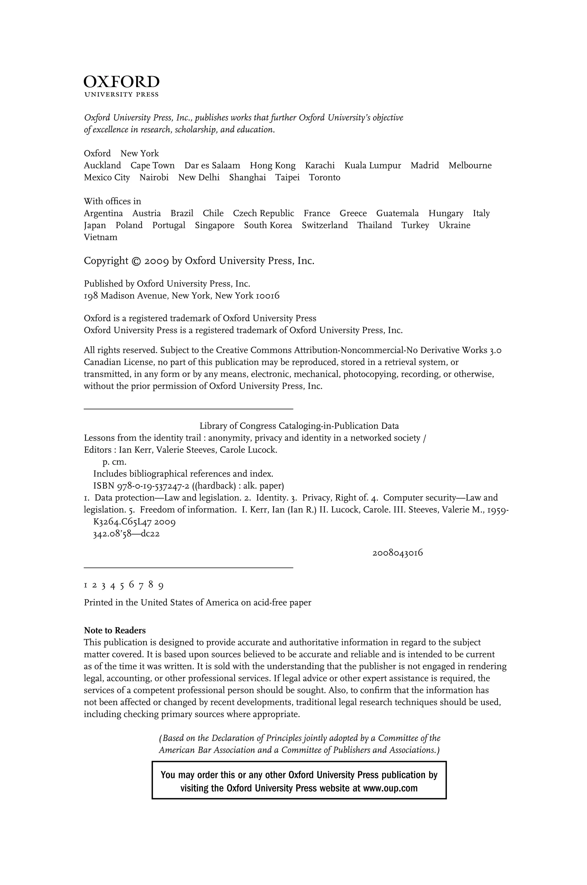 1
Oxford University Press, Inc., publishes works that further Oxford University’s objective
of excellence in research, scholarship, and education.
Oxford New York
Auckland Cape Town Dar es Salaam Hong Kong Karachi Kuala Lumpur Madrid Melbourne
Mexico City Nairobi New Delhi Shanghai Taipei Toronto
With ofﬁces in
Argentina Austria Brazil Chile Czech Republic France Greece Guatemala Hungary Italy
Japan Poland Portugal Singapore South Korea Switzerland Thailand Turkey Ukraine
Vietnam
Copyright © 2009 by Oxford University Press, Inc.
Published by Oxford University Press, Inc.
198 Madison Avenue, New York, New York 10016
Oxford is a registered trademark of Oxford University Press
Oxford University Press is a registered trademark of Oxford University Press, Inc.
All rights reserved. Subject to the Creative Commons Attribution-Noncommercial-No Derivative Works 3.0
Canadian License, no part of this publication may be reproduced, stored in a retrieval system, or
transmitted, in any form or by any means, electronic, mechanical, photocopying, recording, or otherwise,
without the prior permission of Oxford University Press, Inc.
_____________________________________________
Library of Congress Cataloging-in-Publication Data
Lessons from the identity trail : anonymity, privacy and identity in a networked society /
Editors : Ian Kerr, Valerie Steeves, Carole Lucock.
p. cm.
Includes bibliographical references and index.
ISBN 978-0-19-537247-2 ((hardback) : alk. paper)
1. Data protection—Law and legislation. 2. Identity. 3. Privacy, Right of. 4. Computer security—Law and
legislation. 5. Freedom of information. I. Kerr, Ian (Ian R.) II. Lucock, Carole. III. Steeves, Valerie M., 1959-
K3264.C65L47 2009
342.08’58—dc22
2008043016
_____________________________________________
1 2 3 4 5 6 7 8 9
Printed in the United States of America on acid-free paper
Note to Readers
This publication is designed to provide accurate and authoritative information in regard to the subject
matter covered. It is based upon sources believed to be accurate and reliable and is intended to be current
as of the time it was written. It is sold with the understanding that the publisher is not engaged in rendering
legal, accounting, or other professional services. If legal advice or other expert assistance is required, the
services of a competent professional person should be sought. Also, to conﬁrm that the information has
not been affected or changed by recent developments, traditional legal research techniques should be used,
including checking primary sources where appropriate.
(Based on the Declaration of Principles jointly adopted by a Committee of the
American Bar Association and a Committee of Publishers and Associations.)
You may order this or any other Oxford University Press publication by
visiting the Oxford University Press website at www.oup.com
 