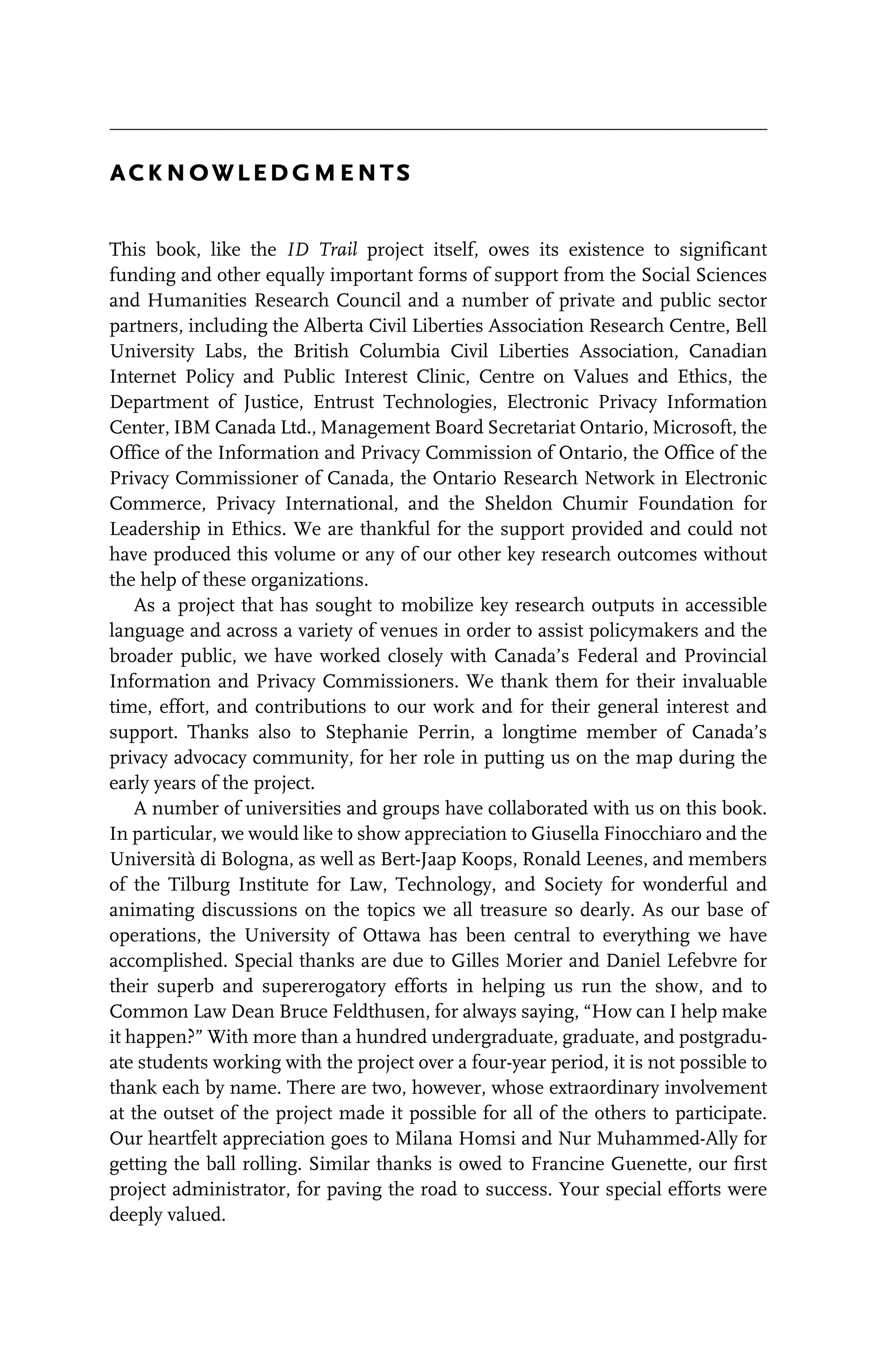 acknowledgments
This book, like the ID Trail project itself, owes its existence to significant
funding and other equally important forms of support from the Social Sciences
and Humanities Research Council and a number of private and public sector
partners, including the Alberta Civil Liberties Association Research Centre, Bell
University Labs, the British Columbia Civil Liberties Association, Canadian
Internet Policy and Public Interest Clinic, Centre on Values and Ethics, the
Department of Justice, Entrust Technologies, Electronic Privacy Information
Center, IBM Canada Ltd., Management Board Secretariat Ontario, Microsoft, the
Office of the Information and Privacy Commission of Ontario, the Office of the
Privacy Commissioner of Canada, the Ontario Research Network in Electronic
Commerce, Privacy International, and the Sheldon Chumir Foundation for
Leadership in Ethics. We are thankful for the support provided and could not
have produced this volume or any of our other key research outcomes without
the help of these organizations.
As a project that has sought to mobilize key research outputs in accessible
language and across a variety of venues in order to assist policymakers and the
broader public, we have worked closely with Canada’s Federal and Provincial
Information and Privacy Commissioners. We thank them for their invaluable
time, effort, and contributions to our work and for their general interest and
support. Thanks also to Stephanie Perrin, a longtime member of Canada’s
privacy advocacy community, for her role in putting us on the map during the
early years of the project.
A number of universities and groups have collaborated with us on this book.
In particular, we would like to show appreciation to Giusella Finocchiaro and the
Università di Bologna, as well as Bert-Jaap Koops, Ronald Leenes, and members
of the Tilburg Institute for Law, Technology, and Society for wonderful and
animating discussions on the topics we all treasure so dearly. As our base of
operations, the University of Ottawa has been central to everything we have
accomplished. Special thanks are due to Gilles Morier and Daniel Lefebvre for
their superb and supererogatory efforts in helping us run the show, and to
Common Law Dean Bruce Feldthusen, for always saying, “How can I help make
it happen?” With more than a hundred undergraduate, graduate, and postgradu-
ate students working with the project over a four-year period, it is not possible to
thank each by name. There are two, however, whose extraordinary involvement
at the outset of the project made it possible for all of the others to participate.
Our heartfelt appreciation goes to Milana Homsi and Nur Muhammed-Ally for
getting the ball rolling. Similar thanks is owed to Francine Guenette, our first
project administrator, for paving the road to success. Your special efforts were
deeply valued.
 