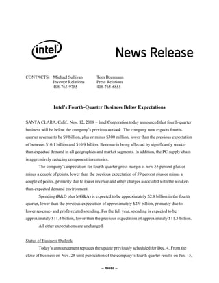 CONTACTS: Michael Sullivan               Tom Beermann
          Investor Relations             Press Relations
          408-765-9785                   408-765-6855



                Intel’s Fourth-Quarter Business Below Expectations

SANTA CLARA, Calif., Nov. 12, 2008 – Intel Corporation today announced that fourth-quarter
business will be below the company’s previous outlook. The company now expects fourth-
quarter revenue to be $9 billion, plus or minus $300 million, lower than the previous expectation
of between $10.1 billion and $10.9 billion. Revenue is being affected by significantly weaker
than expected demand in all geographies and market segments. In addition, the PC supply chain
is aggressively reducing component inventories.
       The company’s expectation for fourth-quarter gross margin is now 55 percent plus or
minus a couple of points, lower than the previous expectation of 59 percent plus or minus a
couple of points, primarily due to lower revenue and other charges associated with the weaker-
than-expected demand environment.
       Spending (R&D plus MG&A) is expected to be approximately $2.8 billion in the fourth
quarter, lower than the previous expectation of approximately $2.9 billion, primarily due to
lower revenue- and profit-related spending. For the full year, spending is expected to be
approximately $11.4 billion, lower than the previous expectation of approximately $11.5 billion.
       All other expectations are unchanged.


Status of Business Outlook
       Today’s announcement replaces the update previously scheduled for Dec. 4. From the
close of business on Nov. 28 until publication of the company’s fourth quarter results on Jan. 15,

                                            – more –
 