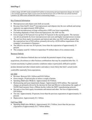 Intel/Page 2
–more–
million charge. Q3 2007 results included $125 million in restructuring and asset impairment charges; the results
also included significantly higher revenue from divested businesses such as NOR flash and cellular baseband
products. Q2 2008 results included $96 million in restructuring charges.
Key Financial Information
• Microprocessor and chipset units both set records.
• Revenue from Intel® Atom™ microprocessors and chipsets into the new netbook and nettop
segments was approximately $200 million.
• The total microprocessor average selling price (ASP) was lower sequentially.
• Excluding shipments of Intel Atom microprocessors, the ASP was flat.
• Gross margin of 58.9 percent was up from 55.4 percent in the second quarter. The increase
was driven primarily by lower microprocessor unit costs and higher microprocessor revenue.
• The net loss from equity investments and interest and other was $265 million, greater than
the expected net loss of $30 million, primarily driven by a $250-million impairment of the
company’s investment in Numonyx.
• The effective tax rate was 28.9 percent, lower than the expectation of approximately 33
percent.
• The company used $2.1 billion to repurchase 93 million shares of its common stock.
Business Outlook
Intel’s Business Outlook does not include the potential impact of any mergers,
acquisitions, divestitures or other business combinations that may be completed after Oct. 13.
Current uncertainty in global economic conditions makes it particularly difficult to predict
product demand and other related matters and makes it more likely that Intel’s actual results
could differ materially from expectations.
Q4 2008:
• Revenue: Between $10.1 billion and $10.9 billion.
• Gross margin: 59 percent plus or minus a couple of points.
• Spending (R&D plus MG&A): Approximately $2.9 billion.
• Restructuring and asset impairment charges: Approximately $250 million. The expected
charges are primarily driven by the decision by Intel and Micron to discontinue the supply of
NAND flash memory from a 200mm facility within the IMFT manufacturing network.
• Net gain or loss from equity investments and interest and other: Net loss of approximately
$50 million.
• Tax rate: Approximately 29 percent, lower than the previous expectation of approximately 33
percent.
• Depreciation: Approximately $1.1 billion.
Full-Year 2008:
• Spending (R&D plus MG&A): Approximately $11.5 billion, lower than the previous
expectation of approximately $11.7 billion dollars.
 