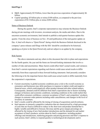 Intel/Page 3
–more–
• R&D: Approximately $5.9 billion, lower than the previous expectation of approximately $6
billion.
• Capital spending: $5 billion plus or minus $100 million, as compared to the previous
expectation of $5.2 billion plus or minus $200 million.
Status of Business Outlook
During the quarter, Intel’s corporate representatives may reiterate the Business Outlook
during private meetings with investors, investment analysts, the media and others. Due to the
uncertain economic environment, Intel intends to publish a mid-quarter business update this
quarter. From the close of business on Nov. 28 until publication of the mid-quarter update on
Dec. 4, Intel will observe a “Quiet Period” during which the Business Outlook disclosed in the
company’s press releases and filings with the SEC should be considered to be historical,
speaking as of prior to the Quiet Period only and not subject to an update by the company.
Risk Factors
The above statements and any others in this document that refer to plans and expectations
for the fourth quarter, the year and the future are forward-looking statements that involve a
number of risks and uncertainties. Many factors could affect Intel’s actual results, and variances
from Intel’s current expectations regarding such factors could cause actual results to differ
materially from those expressed in these forward-looking statements. Intel presently considers
the following to be the important factors that could cause actual results to differ materially from
the corporation’s expectations.
• Current uncertainty in global economic conditions pose a risk to the overall economy as
consumers and businesses may defer purchases in response to tighter credit and negative
financial news, which could negatively affect product demand and other related matters.
Consequently, demand could be different from Intel's expectations due to factors including
changes in business and economic conditions, including conditions in the credit market that
could affect consumer confidence; customer acceptance of Intel’s and competitors’ products;
changes in customer order patterns including order cancellations; and changes in the level of
inventory at customers.
• Intel’s results could be affected by the timing of closing of acquisitions and divestitures.
• Intel operates in intensely competitive industries that are characterized by a high percentage
of costs that are fixed or difficult to reduce in the short term and product demand that is
highly variable and difficult to forecast. Revenue and the gross margin percentage are
affected by the timing of new Intel product introductions and the demand for and market
acceptance of Intel's products; actions taken by Intel's competitors, including product
offerings and introductions, marketing programs and pricing pressures and Intel’s response to
such actions; Intel’s ability to respond quickly to technological developments and to
 