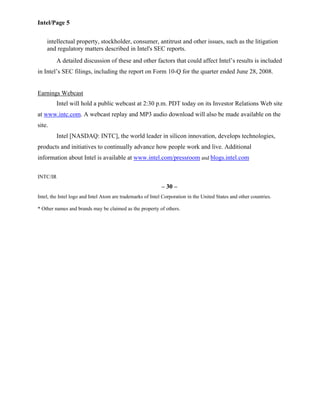 Intel/Page 5
intellectual property, stockholder, consumer, antitrust and other issues, such as the litigation
and regulatory matters described in Intel's SEC reports.
A detailed discussion of these and other factors that could affect Intel’s results is included
in Intel’s SEC filings, including the report on Form 10-Q for the quarter ended June 28, 2008.
Earnings Webcast
Intel will hold a public webcast at 2:30 p.m. PDT today on its Investor Relations Web site
at www.intc.com. A webcast replay and MP3 audio download will also be made available on the
site.
Intel [NASDAQ: INTC], the world leader in silicon innovation, develops technologies,
products and initiatives to continually advance how people work and live. Additional
information about Intel is available at www.intel.com/pressroom and blogs.intel.com
INTC/IR
– 30 –
Intel, the Intel logo and Intel Atom are trademarks of Intel Corporation in the United States and other countries.
* Other names and brands may be claimed as the property of others.
 