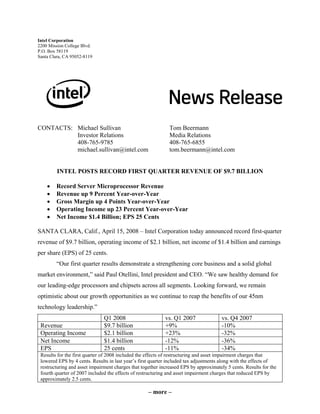 – more –
Intel Corporation
2200 Mission College Blvd.
P.O. Box 58119
Santa Clara, CA 95052-8119
CONTACTS: Michael Sullivan Tom Beermann
Investor Relations Media Relations
408-765-9785 408-765-6855
michael.sullivan@intel.com tom.beermann@intel.com
INTEL POSTS RECORD FIRST QUARTER REVENUE OF $9.7 BILLION
• Record Server Microprocessor Revenue
• Revenue up 9 Percent Year-over-Year
• Gross Margin up 4 Points Year-over-Year
• Operating Income up 23 Percent Year-over-Year
• Net Income $1.4 Billion; EPS 25 Cents
SANTA CLARA, Calif., April 15, 2008 – Intel Corporation today announced record first-quarter
revenue of $9.7 billion, operating income of $2.1 billion, net income of $1.4 billion and earnings
per share (EPS) of 25 cents.
“Our first quarter results demonstrate a strengthening core business and a solid global
market environment,” said Paul Otellini, Intel president and CEO. “We saw healthy demand for
our leading-edge processors and chipsets across all segments. Looking forward, we remain
optimistic about our growth opportunities as we continue to reap the benefits of our 45nm
technology leadership.”
Q1 2008 vs. Q1 2007 vs. Q4 2007
Revenue $9.7 billion +9% -10%
Operating Income $2.1 billion +23% -32%
Net Income $1.4 billion -12% -36%
EPS 25 cents -11% -34%
Results for the first quarter of 2008 included the effects of restructuring and asset impairment charges that
lowered EPS by 4 cents. Results in last year’s first quarter included tax adjustments along with the effects of
restructuring and asset impairment charges that together increased EPS by approximately 5 cents. Results for the
fourth quarter of 2007 included the effects of restructuring and asset impairment charges that reduced EPS by
approximately 2.5 cents.
 