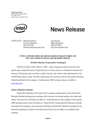 – more –
Intel Corporation
2200 Mission College Blvd.
P.O. Box 58119
Santa Clara, CA 95052-8119
CONTACTS: Michael Sullivan Amy Kircos
Investor Relations Media Relations
408-765-9785 480-552-8803
michael.sullivan@intel.com amy.kircos@intel.com
INTEL LOWERS FIRST-QUARTER GROSS MARGIN FORECAST
DUE TO LOWER NAND FLASH MEMORY PRICES
All Other Business Expectations Unchanged
SANTA CLARA, Calif., March 3, 2008 -- Intel Corporation today lowered its first-
quarter gross margin forecast to 54 percent, plus or minus a point, as compared to the previous
forecast of 56 percent, plus or minus a couple of points, due to lower than expected prices for
NAND flash memory chips. All other expectations are consistent with the first-quarter Business
Outlook published in the company’s fourth quarter 2007 earnings release, available at
www.intc.com.
Status of Business Outlook
During the remainder of the week, Intel’s corporate representatives may reiterate the
Business Outlook during private meetings with investors, investment analysts, the media and
others. From the close of business on March 7 until publication of the company’s first-quarter
2008 earnings release, Intel will observe a “Quiet Period” during which the Business Outlook
disclosed in the company’s press releases and filings with the SEC should be considered to be
historical, speaking as of prior to the Quiet Period only and not subject to an update by the
company.
 