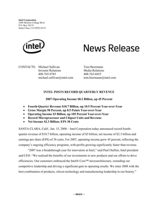 Intel Corporation
2200 Mission College Blvd.
P.O. Box 58119
Santa Clara, CA 95052-8119




CONTACTS: Michael Sullivan                              Tom Beermann
          Investor Relations                            Media Relations
          408-765-9785                                  408-765-6855
          michael.sullivan@intel.com                    tom.beermann@intel.com



                        INTEL POSTS RECORD QUARTERLY REVENUE

                             2007 Operating Income $8.2 Billion, up 45 Percent

    •   Fourth-Quarter Revenue $10.7 Billion, up 10.5 Percent Year-over-Year
    •   Gross Margin 58 Percent, up 8.5 Points Year-over-Year
    •   Operating Income $3 Billion, up 105 Percent Year-over-Year
    •   Record Microprocessor and Chipset Units and Revenue
    •   Net Income $2.3 Billion; EPS 38 Cents

SANTA CLARA, Calif., Jan. 15, 2008 – Intel Corporation today announced record fourth-
quarter revenue of $10.7 billion, operating income of $3 billion, net income of $2.3 billion and
earnings per share (EPS) of 38 cents. For 2007, operating income grew 45 percent, reflecting the
company’s ongoing efficiency programs, with profits growing significantly faster than revenue.
        “2007 was a breakthrough year for innovation at Intel,” said Paul Otellini, Intel president
and CEO. “We realized the benefits of our investments in new products and our efforts to drive
efficiencies. Our customers embraced the Intel® Core™ microarchitecture, extending our
competitive leadership and driving a significant gain in operating results. We enter 2008 with the
best combination of products, silicon technology and manufacturing leadership in our history.”




                                                 – more –
 
