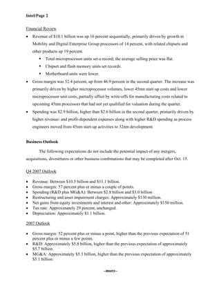 Intel/Page 2
–more–
Financial Review
• Revenue of $10.1 billion was up 16 percent sequentially, primarily driven by growth in
Mobility and Digital Enterprise Group processors of 14 percent, with related chipsets and
other products up 19 percent.
Total microprocessor units set a record; the average selling price was flat.
Chipset and flash memory units set records.
Motherboard units were lower.
• Gross margin was 52.4 percent, up from 46.9 percent in the second quarter. The increase was
primarily driven by higher microprocessor volumes, lower 45nm start-up costs and lower
microprocessor unit costs, partially offset by write-offs for manufacturing costs related to
upcoming 45nm processors that had not yet qualified for valuation during the quarter.
• Spending was $2.9 billion, higher than $2.6 billion in the second quarter, primarily driven by
higher revenue- and profit-dependent expenses along with higher R&D spending as process
engineers moved from 45nm start-up activities to 32nm development.
Business Outlook
The following expectations do not include the potential impact of any mergers,
acquisitions, divestitures or other business combinations that may be completed after Oct. 15.
Q4 2007 Outlook
• Revenue: Between $10.5 billion and $11.1 billion.
• Gross margin: 57 percent plus or minus a couple of points.
• Spending (R&D plus MG&A): Between $2.8 billion and $3.0 billion.
• Restructuring and asset impairment charges: Approximately $130 million.
• Net gains from equity investments and interest and other: Approximately $150 million.
• Tax rate: Approximately 29 percent, unchanged.
• Depreciation: Approximately $1.1 billion.
2007 Outlook
• Gross margin: 52 percent plus or minus a point, higher than the previous expectation of 51
percent plus or minus a few points.
• R&D: Approximately $5.8 billion, higher than the previous expectation of approximately
$5.7 billion.
• MG&A: Approximately $5.3 billion, higher than the previous expectation of approximately
$5.1 billion.
 