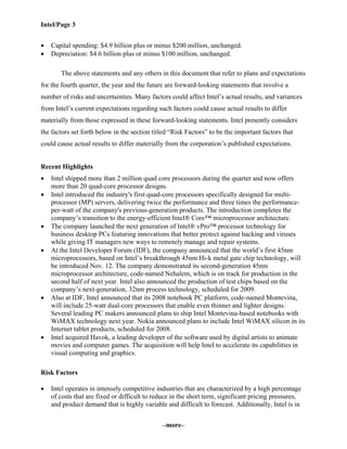 Intel/Page 3
–more–
• Capital spending: $4.9 billion plus or minus $200 million, unchanged.
• Depreciation: $4.6 billion plus or minus $100 million, unchanged.
The above statements and any others in this document that refer to plans and expectations
for the fourth quarter, the year and the future are forward-looking statements that involve a
number of risks and uncertainties. Many factors could affect Intel’s actual results, and variances
from Intel’s current expectations regarding such factors could cause actual results to differ
materially from those expressed in these forward-looking statements. Intel presently considers
the factors set forth below in the section titled “Risk Factors” to be the important factors that
could cause actual results to differ materially from the corporation’s published expectations.
Recent Highlights
• Intel shipped more than 2 million quad core processors during the quarter and now offers
more than 20 quad-core processor designs.
• Intel introduced the industry's first quad-core processors specifically designed for multi-
processor (MP) servers, delivering twice the performance and three times the performance-
per-watt of the company's previous-generation products. The introduction completes the
company’s transition to the energy-efficient Intel® Core™ microprocessor architecture.
• The company launched the next generation of Intel® vPro™ processor technology for
business desktop PCs featuring innovations that better protect against hacking and viruses
while giving IT managers new ways to remotely manage and repair systems.
• At the Intel Developer Forum (IDF), the company announced that the world’s first 45nm
microprocessors, based on Intel’s breakthrough 45nm Hi-k metal gate chip technology, will
be introduced Nov. 12. The company demonstrated its second-generation 45nm
microprocessor architecture, code-named Nehalem, which is on track for production in the
second half of next year. Intel also announced the production of test chips based on the
company’s next-generation, 32nm process technology, scheduled for 2009.
• Also at IDF, Intel announced that its 2008 notebook PC platform, code-named Montevina,
will include 25-watt dual-core processors that enable even thinner and lighter designs.
Several leading PC makers announced plans to ship Intel Montevina-based notebooks with
WiMAX technology next year. Nokia announced plans to include Intel WiMAX silicon in its
Internet tablet products, scheduled for 2008.
• Intel acquired Havok, a leading developer of the software used by digital artists to animate
movies and computer games. The acquisition will help Intel to accelerate its capabilities in
visual computing and graphics.
Risk Factors
• Intel operates in intensely competitive industries that are characterized by a high percentage
of costs that are fixed or difficult to reduce in the short term, significant pricing pressures,
and product demand that is highly variable and difficult to forecast. Additionally, Intel is in
 