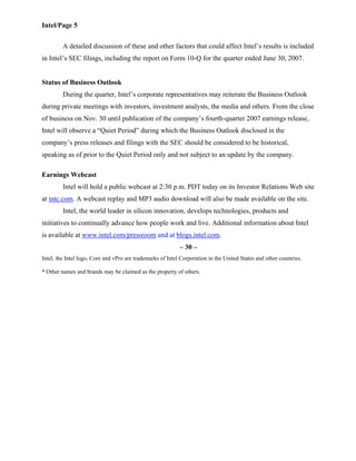 Intel/Page 5
A detailed discussion of these and other factors that could affect Intel’s results is included
in Intel’s SEC filings, including the report on Form 10-Q for the quarter ended June 30, 2007.
Status of Business Outlook
During the quarter, Intel’s corporate representatives may reiterate the Business Outlook
during private meetings with investors, investment analysts, the media and others. From the close
of business on Nov. 30 until publication of the company’s fourth-quarter 2007 earnings release,
Intel will observe a “Quiet Period” during which the Business Outlook disclosed in the
company’s press releases and filings with the SEC should be considered to be historical,
speaking as of prior to the Quiet Period only and not subject to an update by the company.
Earnings Webcast
Intel will hold a public webcast at 2:30 p.m. PDT today on its Investor Relations Web site
at intc.com. A webcast replay and MP3 audio download will also be made available on the site.
Intel, the world leader in silicon innovation, develops technologies, products and
initiatives to continually advance how people work and live. Additional information about Intel
is available at www.intel.com/pressroom and at blogs.intel.com.
– 30 –
Intel, the Intel logo, Core and vPro are trademarks of Intel Corporation in the United States and other countries.
* Other names and brands may be claimed as the property of others.
 