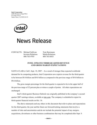 Intel Corporation
2200 Mission College Blvd.
P.O. Box 58119
Santa Clara, CA 95052-8119




CONTACTS: Michael Sullivan                    Tom Beermann
          Investor Relations                  Media Relations
          408-765-9785                        408-765-6855


                         INTEL UPDATES THIRD-QUARTER REVENUE
                            AND GROSS MARGIN EXPECTATIONS


SANTA CLARA, Calif., Sept. 10, 2007 – As a result of stronger than expected worldwide
demand for its computing products, Intel Corporation now expects revenue for the third quarter
to be between $9.4 billion and $9.8 billion as compared to the previous range of $9.0 billion to
$9.6 billion.
        The gross margin percentage for the third quarter is expected to be in the upper half of
the previous range of 52 percent plus or minus a couple of points. All other expectations are
unchanged.
        Intel’s third-quarter Business Outlook was originally published in the company’s second-
quarter 2007 earnings release, available at intc.com. The company is scheduled to report its
third-quarter financial results on Oct. 16.
        The above statements and any others in this document that refer to plans and expectations
for the third quarter, the year and the future are forward-looking statements that involve a
number of risks and uncertainties and do not include the potential impact of any mergers,
acquisitions, divestitures or other business combinations that may be completed after Sept. 9.

                                                – more –
 