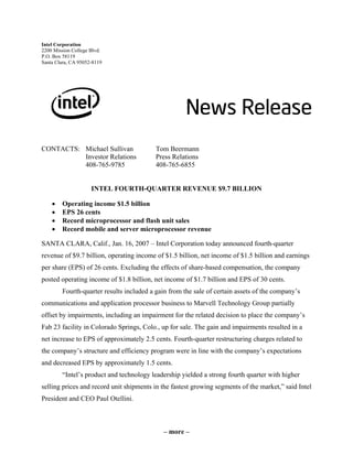 Intel Corporation
2200 Mission College Blvd.
P.O. Box 58119
Santa Clara, CA 95052-8119
CONTACTS: Michael Sullivan Tom Beermann
Investor Relations Press Relations
408-765-9785 408-765-6855
INTEL FOURTH-QUARTER REVENUE $9.7 BILLION
• Operating income $1.5 billion
• EPS 26 cents
• Record microprocessor and flash unit sales
• Record mobile and server microprocessor revenue
SANTA CLARA, Calif., Jan. 16, 2007 – Intel Corporation today announced fourth-quarter
revenue of $9.7 billion, operating income of $1.5 billion, net income of $1.5 billion and earnings
per share (EPS) of 26 cents. Excluding the effects of share-based compensation, the company
posted operating income of $1.8 billion, net income of $1.7 billion and EPS of 30 cents.
Fourth-quarter results included a gain from the sale of certain assets of the company’s
communications and application processor business to Marvell Technology Group partially
offset by impairments, including an impairment for the related decision to place the company’s
Fab 23 facility in Colorado Springs, Colo., up for sale. The gain and impairments resulted in a
net increase to EPS of approximately 2.5 cents. Fourth-quarter restructuring charges related to
the company’s structure and efficiency program were in line with the company’s expectations
and decreased EPS by approximately 1.5 cents.
“Intel’s product and technology leadership yielded a strong fourth quarter with higher
selling prices and record unit shipments in the fastest growing segments of the market,” said Intel
President and CEO Paul Otellini.
– more –
 