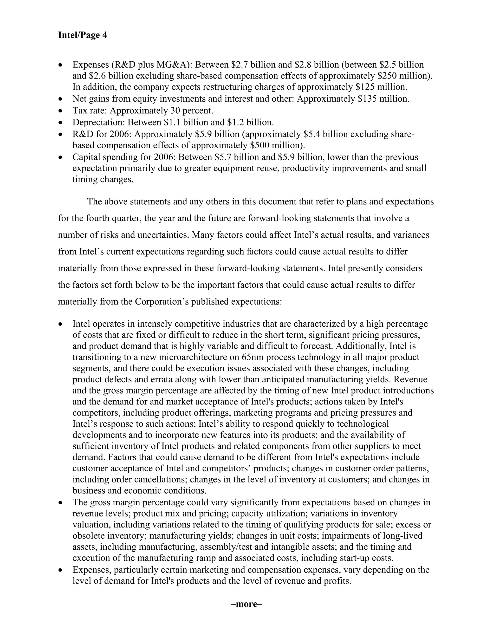 Intel/Page 4
–more–
• Expenses (R&D plus MG&A): Between $2.7 billion and $2.8 billion (between $2.5 billion
and $2.6 billion excluding share-based compensation effects of approximately $250 million).
In addition, the company expects restructuring charges of approximately $125 million.
• Net gains from equity investments and interest and other: Approximately $135 million.
• Tax rate: Approximately 30 percent.
• Depreciation: Between $1.1 billion and $1.2 billion.
• R&D for 2006: Approximately $5.9 billion (approximately $5.4 billion excluding share-
based compensation effects of approximately $500 million).
• Capital spending for 2006: Between $5.7 billion and $5.9 billion, lower than the previous
expectation primarily due to greater equipment reuse, productivity improvements and small
timing changes.
The above statements and any others in this document that refer to plans and expectations
for the fourth quarter, the year and the future are forward-looking statements that involve a
number of risks and uncertainties. Many factors could affect Intel’s actual results, and variances
from Intel’s current expectations regarding such factors could cause actual results to differ
materially from those expressed in these forward-looking statements. Intel presently considers
the factors set forth below to be the important factors that could cause actual results to differ
materially from the Corporation’s published expectations:
• Intel operates in intensely competitive industries that are characterized by a high percentage
of costs that are fixed or difficult to reduce in the short term, significant pricing pressures,
and product demand that is highly variable and difficult to forecast. Additionally, Intel is
transitioning to a new microarchitecture on 65nm process technology in all major product
segments, and there could be execution issues associated with these changes, including
product defects and errata along with lower than anticipated manufacturing yields. Revenue
and the gross margin percentage are affected by the timing of new Intel product introductions
and the demand for and market acceptance of Intel's products; actions taken by Intel's
competitors, including product offerings, marketing programs and pricing pressures and
Intel’s response to such actions; Intel’s ability to respond quickly to technological
developments and to incorporate new features into its products; and the availability of
sufficient inventory of Intel products and related components from other suppliers to meet
demand. Factors that could cause demand to be different from Intel's expectations include
customer acceptance of Intel and competitors’ products; changes in customer order patterns,
including order cancellations; changes in the level of inventory at customers; and changes in
business and economic conditions.
• The gross margin percentage could vary significantly from expectations based on changes in
revenue levels; product mix and pricing; capacity utilization; variations in inventory
valuation, including variations related to the timing of qualifying products for sale; excess or
obsolete inventory; manufacturing yields; changes in unit costs; impairments of long-lived
assets, including manufacturing, assembly/test and intangible assets; and the timing and
execution of the manufacturing ramp and associated costs, including start-up costs.
• Expenses, particularly certain marketing and compensation expenses, vary depending on the
level of demand for Intel's products and the level of revenue and profits.
 