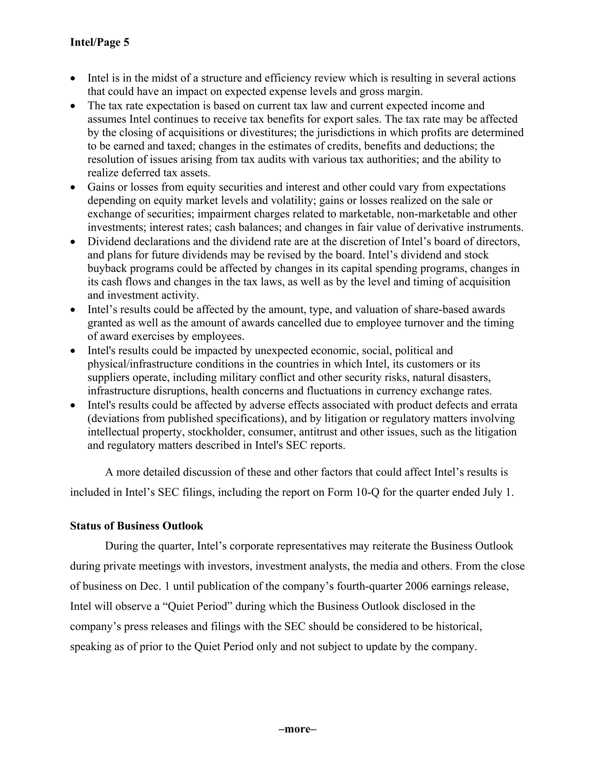 Intel/Page 5
–more–
• Intel is in the midst of a structure and efficiency review which is resulting in several actions
that could have an impact on expected expense levels and gross margin.
• The tax rate expectation is based on current tax law and current expected income and
assumes Intel continues to receive tax benefits for export sales. The tax rate may be affected
by the closing of acquisitions or divestitures; the jurisdictions in which profits are determined
to be earned and taxed; changes in the estimates of credits, benefits and deductions; the
resolution of issues arising from tax audits with various tax authorities; and the ability to
realize deferred tax assets.
• Gains or losses from equity securities and interest and other could vary from expectations
depending on equity market levels and volatility; gains or losses realized on the sale or
exchange of securities; impairment charges related to marketable, non-marketable and other
investments; interest rates; cash balances; and changes in fair value of derivative instruments.
• Dividend declarations and the dividend rate are at the discretion of Intel’s board of directors,
and plans for future dividends may be revised by the board. Intel’s dividend and stock
buyback programs could be affected by changes in its capital spending programs, changes in
its cash flows and changes in the tax laws, as well as by the level and timing of acquisition
and investment activity.
• Intel’s results could be affected by the amount, type, and valuation of share-based awards
granted as well as the amount of awards cancelled due to employee turnover and the timing
of award exercises by employees.
• Intel's results could be impacted by unexpected economic, social, political and
physical/infrastructure conditions in the countries in which Intel, its customers or its
suppliers operate, including military conflict and other security risks, natural disasters,
infrastructure disruptions, health concerns and fluctuations in currency exchange rates.
• Intel's results could be affected by adverse effects associated with product defects and errata
(deviations from published specifications), and by litigation or regulatory matters involving
intellectual property, stockholder, consumer, antitrust and other issues, such as the litigation
and regulatory matters described in Intel's SEC reports.
A more detailed discussion of these and other factors that could affect Intel’s results is
included in Intel’s SEC filings, including the report on Form 10-Q for the quarter ended July 1.
Status of Business Outlook
During the quarter, Intel’s corporate representatives may reiterate the Business Outlook
during private meetings with investors, investment analysts, the media and others. From the close
of business on Dec. 1 until publication of the company’s fourth-quarter 2006 earnings release,
Intel will observe a “Quiet Period” during which the Business Outlook disclosed in the
company’s press releases and filings with the SEC should be considered to be historical,
speaking as of prior to the Quiet Period only and not subject to update by the company.
 