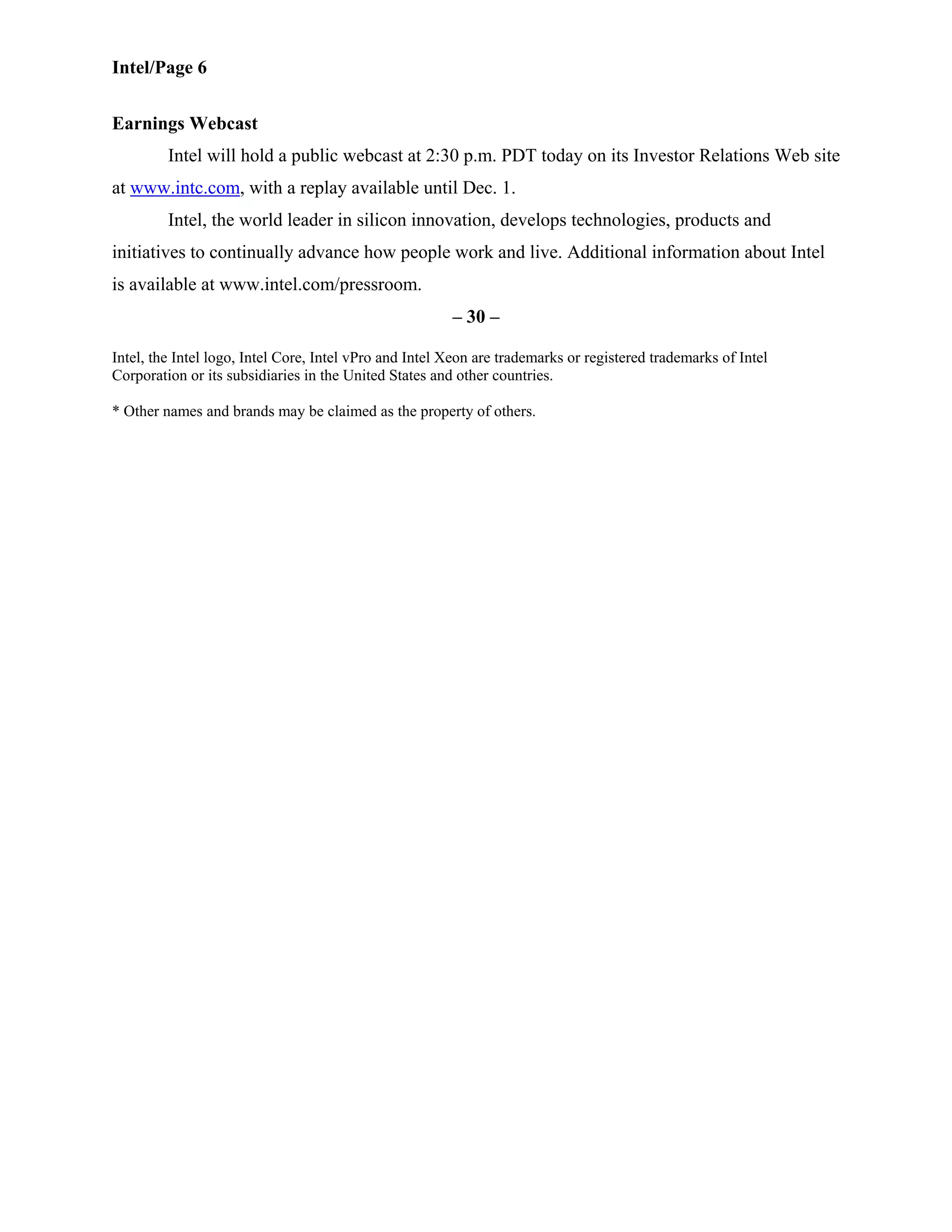 Intel/Page 6
Earnings Webcast
Intel will hold a public webcast at 2:30 p.m. PDT today on its Investor Relations Web site
at www.intc.com, with a replay available until Dec. 1.
Intel, the world leader in silicon innovation, develops technologies, products and
initiatives to continually advance how people work and live. Additional information about Intel
is available at www.intel.com/pressroom.
– 30 –
Intel, the Intel logo, Intel Core, Intel vPro and Intel Xeon are trademarks or registered trademarks of Intel
Corporation or its subsidiaries in the United States and other countries.
* Other names and brands may be claimed as the property of others.
 