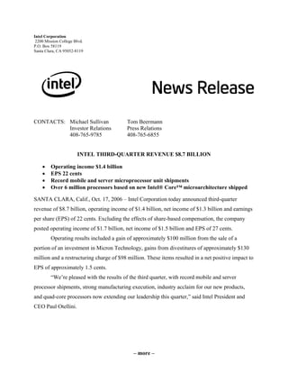 Intel Corporation
2200 Mission College Blvd.
P.O. Box 58119
Santa Clara, CA 95052-8119
CONTACTS: Michael Sullivan Tom Beermann
Investor Relations Press Relations
408-765-9785 408-765-6855
INTEL THIRD-QUARTER REVENUE $8.7 BILLION
• Operating income $1.4 billion
• EPS 22 cents
• Record mobile and server microprocessor unit shipments
• Over 6 million processors based on new Intel® Core™ microarchitecture shipped
SANTA CLARA, Calif., Oct. 17, 2006 – Intel Corporation today announced third-quarter
revenue of $8.7 billion, operating income of $1.4 billion, net income of $1.3 billion and earnings
per share (EPS) of 22 cents. Excluding the effects of share-based compensation, the company
posted operating income of $1.7 billion, net income of $1.5 billion and EPS of 27 cents.
Operating results included a gain of approximately $100 million from the sale of a
portion of an investment in Micron Technology, gains from divestitures of approximately $130
million and a restructuring charge of $98 million. These items resulted in a net positive impact to
EPS of approximately 1.5 cents.
“We’re pleased with the results of the third quarter, with record mobile and server
processor shipments, strong manufacturing execution, industry acclaim for our new products,
and quad-core processors now extending our leadership this quarter,” said Intel President and
CEO Paul Otellini.
– more –
 