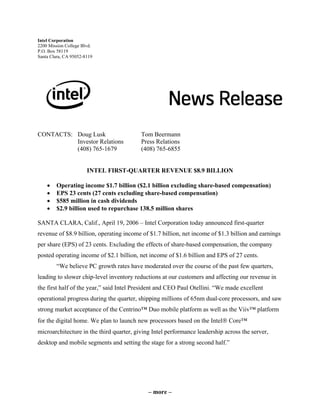 Intel Corporation
2200 Mission College Blvd.
P.O. Box 58119
Santa Clara, CA 95052-8119




CONTACTS: Doug Lusk                       Tom Beermann
          Investor Relations              Press Relations
          (408) 765-1679                  (408) 765-6855


                       INTEL FIRST-QUARTER REVENUE $8.9 BILLION

    •   Operating income $1.7 billion ($2.1 billion excluding share-based compensation)
    •   EPS 23 cents (27 cents excluding share-based compensation)
    •   $585 million in cash dividends
    •   $2.9 billion used to repurchase 138.5 million shares

SANTA CLARA, Calif., April 19, 2006 – Intel Corporation today announced first-quarter
revenue of $8.9 billion, operating income of $1.7 billion, net income of $1.3 billion and earnings
per share (EPS) of 23 cents. Excluding the effects of share-based compensation, the company
posted operating income of $2.1 billion, net income of $1.6 billion and EPS of 27 cents.
        “We believe PC growth rates have moderated over the course of the past few quarters,
leading to slower chip-level inventory reductions at our customers and affecting our revenue in
the first half of the year,” said Intel President and CEO Paul Otellini. “We made excellent
operational progress during the quarter, shipping millions of 65nm dual-core processors, and saw
strong market acceptance of the Centrino™ Duo mobile platform as well as the Viiv™ platform
for the digital home. We plan to launch new processors based on the Intel® Core™
microarchitecture in the third quarter, giving Intel performance leadership across the server,
desktop and mobile segments and setting the stage for a strong second half.”




                                             – more –
 