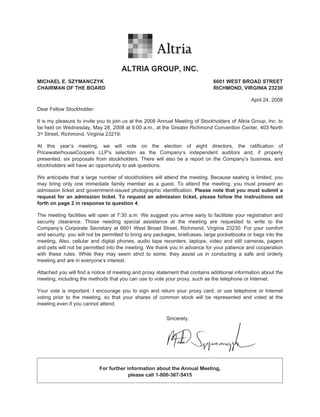 ALTRIA GROUP, INC.
MICHAEL E. SZYMANCZYK                                                         6601 WEST BROAD STREET
CHAIRMAN OF THE BOARD                                                         RICHMOND, VIRGINIA 23230

                                                                                               April 24, 2008
Dear Fellow Stockholder:

It is my pleasure to invite you to join us at the 2008 Annual Meeting of Stockholders of Altria Group, Inc. to
be held on Wednesday, May 28, 2008 at 9:00 a.m., at the Greater Richmond Convention Center, 403 North
3rd Street, Richmond, Virginia 23219.

At this year’s meeting, we will vote on the election of eight directors, the ratification of
PricewaterhouseCoopers LLP’s selection as the Company’s independent auditors and, if properly
presented, six proposals from stockholders. There will also be a report on the Company’s business, and
stockholders will have an opportunity to ask questions.

We anticipate that a large number of stockholders will attend the meeting. Because seating is limited, you
may bring only one immediate family member as a guest. To attend the meeting, you must present an
admission ticket and government-issued photographic identification. Please note that you must submit a
request for an admission ticket. To request an admission ticket, please follow the instructions set
forth on page 2 in response to question 4.

The meeting facilities will open at 7:30 a.m. We suggest you arrive early to facilitate your registration and
security clearance. Those needing special assistance at the meeting are requested to write to the
Company’s Corporate Secretary at 6601 West Broad Street, Richmond, Virginia 23230. For your comfort
and security, you will not be permitted to bring any packages, briefcases, large pocketbooks or bags into the
meeting. Also, cellular and digital phones, audio tape recorders, laptops, video and still cameras, pagers
and pets will not be permitted into the meeting. We thank you in advance for your patience and cooperation
with these rules. While they may seem strict to some, they assist us in conducting a safe and orderly
meeting and are in everyone’s interest.

Attached you will find a notice of meeting and proxy statement that contains additional information about the
meeting, including the methods that you can use to vote your proxy, such as the telephone or Internet.

Your vote is important. I encourage you to sign and return your proxy card, or use telephone or Internet
voting prior to the meeting, so that your shares of common stock will be represented and voted at the
meeting even if you cannot attend.

                                                         Sincerely,




                           For further information about the Annual Meeting,
                                        please call 1-800-367-5415
 
