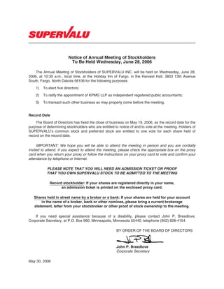 Notice of Annual Meeting of Stockholders
                          To Be Held Wednesday, June 28, 2006

    The Annual Meeting of Stockholders of SUPERVALU INC. will be held on Wednesday, June 28,
2006, at 10:30 a.m., local time, at the Holiday Inn of Fargo, in the Harvest Hall, 3803 13th Avenue
South, Fargo, North Dakota 58106 for the following purposes:
    1)   To elect five directors;
    2)   To ratify the appointment of KPMG LLP as independent registered public accountants;
    3)   To transact such other business as may properly come before the meeting.


Record Date
    The Board of Directors has fixed the close of business on May 19, 2006, as the record date for the
purpose of determining stockholders who are entitled to notice of and to vote at the meeting. Holders of
SUPERVALU’s common stock and preferred stock are entitled to one vote for each share held of
record on the record date.

     IMPORTANT: We hope you will be able to attend the meeting in person and you are cordially
invited to attend. If you expect to attend the meeting, please check the appropriate box on the proxy
card when you return your proxy or follow the instructions on your proxy card to vote and confirm your
attendance by telephone or Internet.

           PLEASE NOTE THAT YOU WILL NEED AN ADMISSION TICKET OR PROOF
           THAT YOU OWN SUPERVALU STOCK TO BE ADMITTED TO THE MEETING

             Record stockholder: If your shares are registered directly in your name,
                   an admission ticket is printed on the enclosed proxy card.

   Shares held in street name by a broker or a bank: If your shares are held for your account
       in the name of a broker, bank or other nominee, please bring a current brokerage
   statement, letter from your stockbroker or other proof of stock ownership to the meeting.

    If you need special assistance because of a disability, please contact John P. Breedlove,
Corporate Secretary, at P.O. Box 990, Minneapolis, Minnesota 55440, telephone (952) 828-4154.

                                                      BY ORDER OF THE BOARD OF DIRECTORS



                                                      John P. Breedlove
                                                      Corporate Secretary

May 30, 2006
 