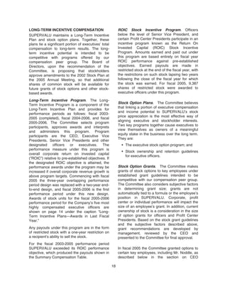 LONG-TERM INCENTIVE COMPENSATION
SUPERVALU maintains a Long-Term Incentive
Plan and stock option plans. Together, these
plans tie a significant portion of executives’ total
compensation to long-term results. The long-
term incentive potential is intended to be
competitive with programs offered by our
compensation peer group. The Board of
Directors, upon the recommendation of the
Committee, is proposing that stockholders
approve amendments to the 2002 Stock Plan at
the 2005 Annual Meeting, so that additional
shares of common stock will be available for
future grants of stock options and other stock-
based awards.
Long-Term Incentive Program. The Long-
Term Incentive Program is a component of the
Long-Term Incentive Plan and provides for
performance periods as follows: fiscal 2003-
2005 (completed), fiscal 2004-2006, and fiscal
2005-2006. The Committee selects program
participants, approves awards and interprets
and administers this program. Program
participants are the CEO, Executive Vice
Presidents, Senior Vice Presidents and other
designated officers or executives. The
performance measure under this program is
overall corporate return on invested capital
(“ROIC”) relative to pre-established objectives. If
the designated ROIC objective is attained, the
performance awards under the program may be
increased if overall corporate revenue growth is
above program targets. Commencing with fiscal
2005 the three-year overlapping performance
period design was replaced with a two-year end-
to-end design, and fiscal 2005-2006 is the first
performance period under this new design.
Awards of stock units for the fiscal 2005-2006
performance period for the Company’s five most
highly compensated executive officers are
shown on page 14 under the caption “Long-
Term Incentive Plans—Awards in Last Fiscal
Year.”
Any payouts under this program are in the form
of restricted stock with a one-year restriction on
a recipient’s ability to sell the stock.
For the fiscal 2003-2005 performance period
SUPERVALU exceeded its ROIC performance
objective, which produced the payouts shown in
the Summary Compensation Table.
ROIC Stock Incentive Program. Officers
below the level of Senior Vice President, and
certain Profit Center Presidents participate in an
incentive program known as the Return On
Invested Capital (ROIC) Stock Incentive
Program. Amounts earned and paid out under
this program are based entirely on fiscal year
ROIC performance against pre-established
objectives. Earned payouts are made in
restricted stock at the end of the fiscal year, with
the restrictions on such stock lapsing two years
following the close of the fiscal year for which
the stock was earned. For fiscal 2005, 9,387
shares of restricted stock were awarded to
executive officers under this program.
Stock Option Plans. The Committee believes
that linking a portion of executive compensation
and income potential to SUPERVALU’s stock
price appreciation is the most effective way of
aligning executive and stockholder interests.
Two key programs together cause executives to
view themselves as owners of a meaningful
equity stake in the business over the long term.
They are:
• The executive stock option program; and
• Stock ownership and retention guidelines
for executive officers.
Stock Option Grants. The Committee makes
grants of stock options to key employees under
established grant guidelines intended to be
competitive with our compensation peer group.
The Committee also considers subjective factors
in determining grant size; grants are not
automatically tied to a formula or the employee’s
position in SUPERVALU. Corporate, profit
center or individual performance will impact the
size of an employee’s grant. In addition, current
ownership of stock is a consideration in the size
of option grants for officers and Profit Center
Presidents. Based on the stock grant guidelines
and the subjective factors described above,
grant recommendations are developed by
management, reviewed by the CEO and
presented to the Committee for final approval.
In fiscal 2005 the Committee granted options to
certain key employees, including Mr. Noddle, as
described below in the section on CEO
18
 