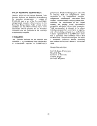 POLICY REGARDING SECTION 162(m)
Section 162(m) of the Internal Revenue Code
imposes limits on tax deductions to employers
for executive compensation in excess of
$1,000,000 paid to any of the five most highly
compensated executive officers named in the
Summary Compensation Table unless certain
conditions are met. The Committee makes every
reasonable effort to preserve this tax deduction
consistent with the principles of the Executive
Compensation Program.
CONCLUSION
The Committee believes that the retention and
motivation of high-caliber executive management
is fundamentally important to SUPERVALU’s
performance. The Committee plays an active role
in ensuring that our compensation plans
implement our key compensation principles.
Independent compensation consultants have
assisted the Committee in designing these plans,
assessing the effectiveness of the overall
program and keeping overall compensation
competitive with that of relevant peer companies.
Total compensation is intended to be above
industry averages when performance is superior,
and below industry averages when performance
is below expected levels or SUPERVALU’s stock
fails to appreciate. The Committee believes that
the Executive Compensation Program has been
a substantial contributor toward motivating
executives to focus on the creation of stockholder
value.
Respectfully submitted,
Edwin C. Gage, Chairperson
Ronald E. Daly
Lawrence A. Del Santo
Susan E. Engel
Richard L. Knowlton
20
 