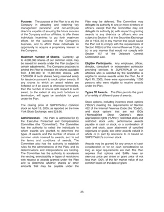 Purpose. The purpose of the Plan is to aid the
Company in attracting and retaining key
management personnel and non-employee
directors capable of assuring the future success
of the Company and our affiliates, to offer these
individuals incentives to put forth maximum
efforts for the success of the Company’s
business, and to afford these individuals an
opportunity to acquire a proprietary interest in
the Company.
Maximum Number of Shares. Currently, up
to 4,000,000 shares of our common stock may
be issued for awards under the Plan (subject to
certain adjustments). The Company proposes to
amend the Plan to increase the shares available
from 4,000,000 to 13,000,000 shares, with
7,500,000 of such shares being reserved solely
for issuance pursuant to stock option awards. If
any shares to which an award relates are
forfeited, or if an award is otherwise terminated,
then the number of shares with respect to such
award, to the extent of any such forfeiture or
termination, will again be available for grant
under the Plan.
The closing price of SUPERVALU common
stock on April 15, 2005, as reported on the New
York Stock Exchange, was $33.66.
Administration. The Plan is administered by
the Executive Personnel and Compensation
Committee (the “Committee”). The Committee
has the authority to select the individuals to
whom awards are granted, to determine the
types of awards and the number of shares of
common stock covered by awards, and to set
the terms and conditions of awards. The
Committee also has the authority to establish
rules for the administration of the Plan, and its
determinations and interpretations are binding.
The Committee has the authority to accelerate
the vesting, exercisability or lapse of restrictions
with respect to awards granted under the Plan
and to determine whether shares or other
amounts that may be payable under the
Plan may be deferred. The Committee may
delegate its authority to one or more directors or
officers, except that the Committee may not
delegate its authority (a) with respect to granting
awards to any directors or officers who are
subject to Section 16 of the Securities Exchange
Act of 1934, (b) in any manner that would cause
the Plan not to comply with the requirements of
Section 162(m) of the Internal Revenue Code, or
(c) in any manner that would not comply with
Section 157 of the Delaware General
Corporation Law.
Eligible Participants. Any employee, officer,
director, consultant or independent contractor
providing services to SUPERVALU or our
affiliates who is selected by the Committee is
eligible to receive awards under the Plan. As of
April 15, 2005, there were approximately 1,000
persons who were eligible to receive awards
under the Plan.
Types Of Awards. The Plan permits the grant
of a variety of different types of awards:
Stock options, including incentive stock options
(“ISOs”) meeting the requirements of Section
422 of the Internal Revenue Code (the “Code”),
and stock options that are not ISOs
(“Nonqualified Stock Options”); stock
appreciation rights (“SARs”); restricted stock and
restricted stock units; performance awards
payable in cash or stock, or a combination of
cash and stock, upon attainment of specified
objectives or goals; and other awards valued in
whole or in part by reference to or based on
SUPERVALU’s common stock.
Awards may be granted for any amount of cash
consideration or for no cash consideration so
long as legal requirements are met. The Plan
requires that options and SARs have an
exercise price per share or grant price of not
less than 100% of the fair market value of our
common stock on the date of grant.
25
 